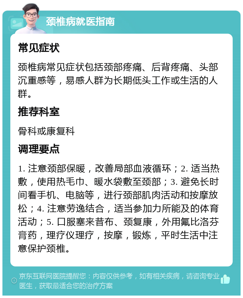 颈椎病就医指南 常见症状 颈椎病常见症状包括颈部疼痛、后背疼痛、头部沉重感等，易感人群为长期低头工作或生活的人群。 推荐科室 骨科或康复科 调理要点 1. 注意颈部保暖，改善局部血液循环；2. 适当热敷，使用热毛巾、暖水袋敷至颈部；3. 避免长时间看手机、电脑等，进行颈部肌肉活动和按摩放松；4. 注意劳逸结合，适当参加力所能及的体育活动；5. 口服塞来昔布、颈复康，外用氟比洛芬膏药，理疗仪理疗，按摩，锻炼，平时生活中注意保护颈椎。