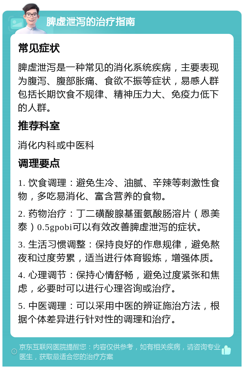 脾虚泄泻的治疗指南 常见症状 脾虚泄泻是一种常见的消化系统疾病，主要表现为腹泻、腹部胀痛、食欲不振等症状，易感人群包括长期饮食不规律、精神压力大、免疫力低下的人群。 推荐科室 消化内科或中医科 调理要点 1. 饮食调理：避免生冷、油腻、辛辣等刺激性食物，多吃易消化、富含营养的食物。 2. 药物治疗：丁二磺酸腺基蛋氨酸肠溶片（恩美泰）0.5gpobi可以有效改善脾虚泄泻的症状。 3. 生活习惯调整：保持良好的作息规律，避免熬夜和过度劳累，适当进行体育锻炼，增强体质。 4. 心理调节：保持心情舒畅，避免过度紧张和焦虑，必要时可以进行心理咨询或治疗。 5. 中医调理：可以采用中医的辨证施治方法，根据个体差异进行针对性的调理和治疗。