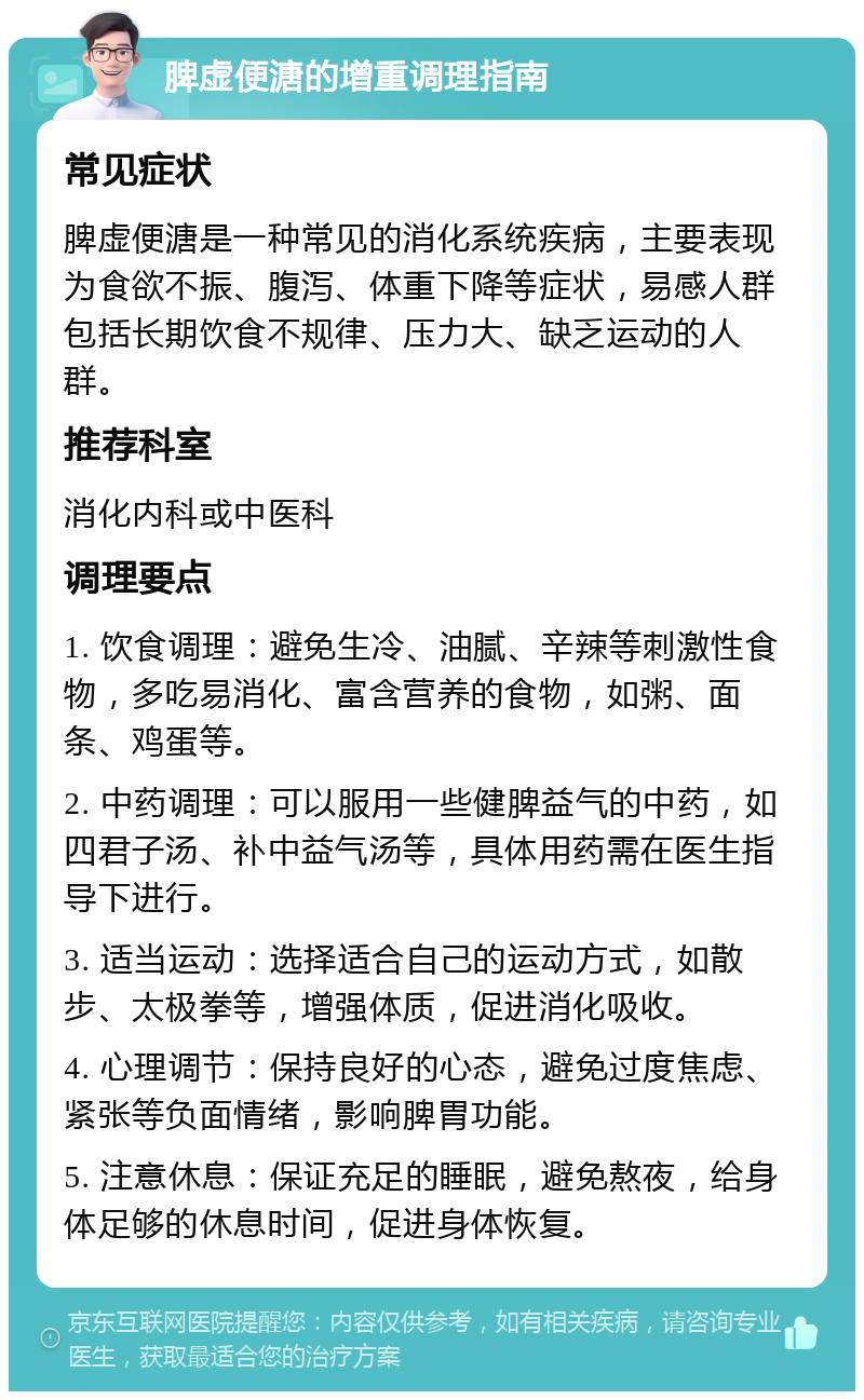 脾虚便溏的增重调理指南 常见症状 脾虚便溏是一种常见的消化系统疾病，主要表现为食欲不振、腹泻、体重下降等症状，易感人群包括长期饮食不规律、压力大、缺乏运动的人群。 推荐科室 消化内科或中医科 调理要点 1. 饮食调理：避免生冷、油腻、辛辣等刺激性食物，多吃易消化、富含营养的食物，如粥、面条、鸡蛋等。 2. 中药调理：可以服用一些健脾益气的中药，如四君子汤、补中益气汤等，具体用药需在医生指导下进行。 3. 适当运动：选择适合自己的运动方式，如散步、太极拳等，增强体质，促进消化吸收。 4. 心理调节：保持良好的心态，避免过度焦虑、紧张等负面情绪，影响脾胃功能。 5. 注意休息：保证充足的睡眠，避免熬夜，给身体足够的休息时间，促进身体恢复。