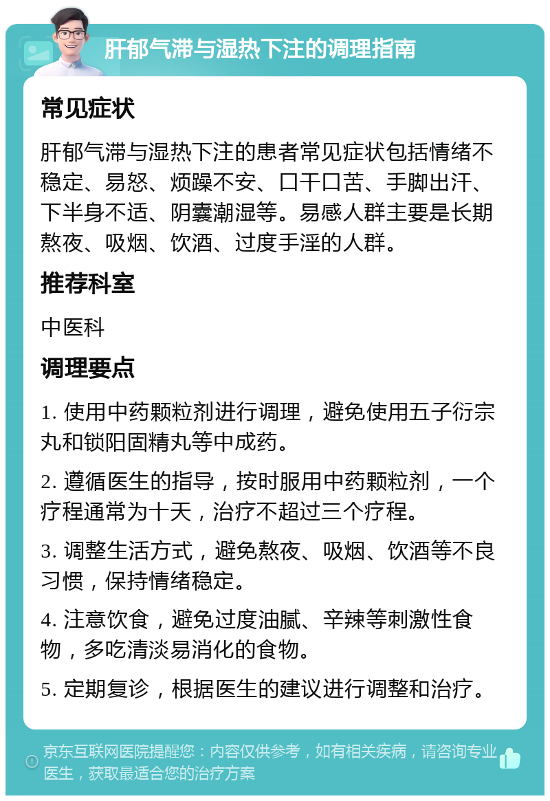 肝郁气滞与湿热下注的调理指南 常见症状 肝郁气滞与湿热下注的患者常见症状包括情绪不稳定、易怒、烦躁不安、口干口苦、手脚出汗、下半身不适、阴囊潮湿等。易感人群主要是长期熬夜、吸烟、饮酒、过度手淫的人群。 推荐科室 中医科 调理要点 1. 使用中药颗粒剂进行调理，避免使用五子衍宗丸和锁阳固精丸等中成药。 2. 遵循医生的指导，按时服用中药颗粒剂，一个疗程通常为十天，治疗不超过三个疗程。 3. 调整生活方式，避免熬夜、吸烟、饮酒等不良习惯，保持情绪稳定。 4. 注意饮食，避免过度油腻、辛辣等刺激性食物，多吃清淡易消化的食物。 5. 定期复诊，根据医生的建议进行调整和治疗。