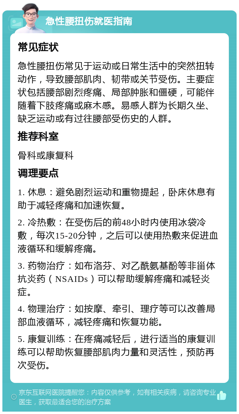 急性腰扭伤就医指南 常见症状 急性腰扭伤常见于运动或日常生活中的突然扭转动作，导致腰部肌肉、韧带或关节受伤。主要症状包括腰部剧烈疼痛、局部肿胀和僵硬，可能伴随着下肢疼痛或麻木感。易感人群为长期久坐、缺乏运动或有过往腰部受伤史的人群。 推荐科室 骨科或康复科 调理要点 1. 休息：避免剧烈运动和重物提起，卧床休息有助于减轻疼痛和加速恢复。 2. 冷热敷：在受伤后的前48小时内使用冰袋冷敷，每次15-20分钟，之后可以使用热敷来促进血液循环和缓解疼痛。 3. 药物治疗：如布洛芬、对乙酰氨基酚等非甾体抗炎药（NSAIDs）可以帮助缓解疼痛和减轻炎症。 4. 物理治疗：如按摩、牵引、理疗等可以改善局部血液循环，减轻疼痛和恢复功能。 5. 康复训练：在疼痛减轻后，进行适当的康复训练可以帮助恢复腰部肌肉力量和灵活性，预防再次受伤。