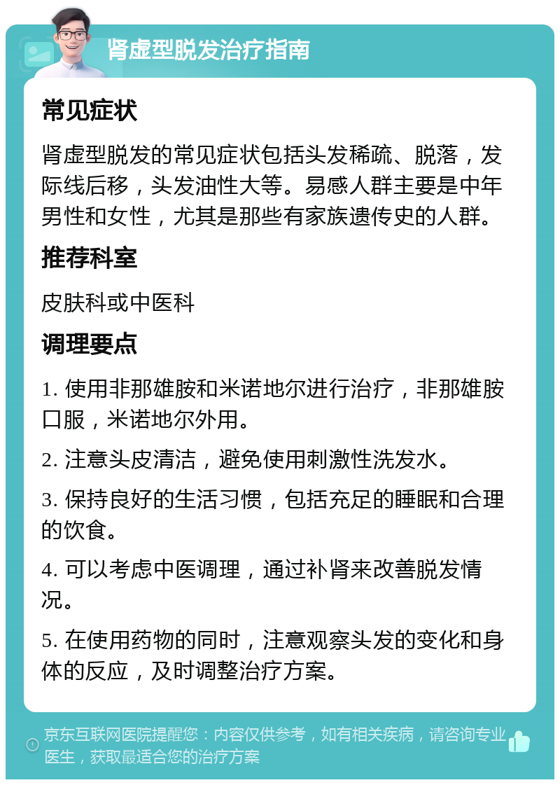 肾虚型脱发治疗指南 常见症状 肾虚型脱发的常见症状包括头发稀疏、脱落，发际线后移，头发油性大等。易感人群主要是中年男性和女性，尤其是那些有家族遗传史的人群。 推荐科室 皮肤科或中医科 调理要点 1. 使用非那雄胺和米诺地尔进行治疗，非那雄胺口服，米诺地尔外用。 2. 注意头皮清洁，避免使用刺激性洗发水。 3. 保持良好的生活习惯，包括充足的睡眠和合理的饮食。 4. 可以考虑中医调理，通过补肾来改善脱发情况。 5. 在使用药物的同时，注意观察头发的变化和身体的反应，及时调整治疗方案。