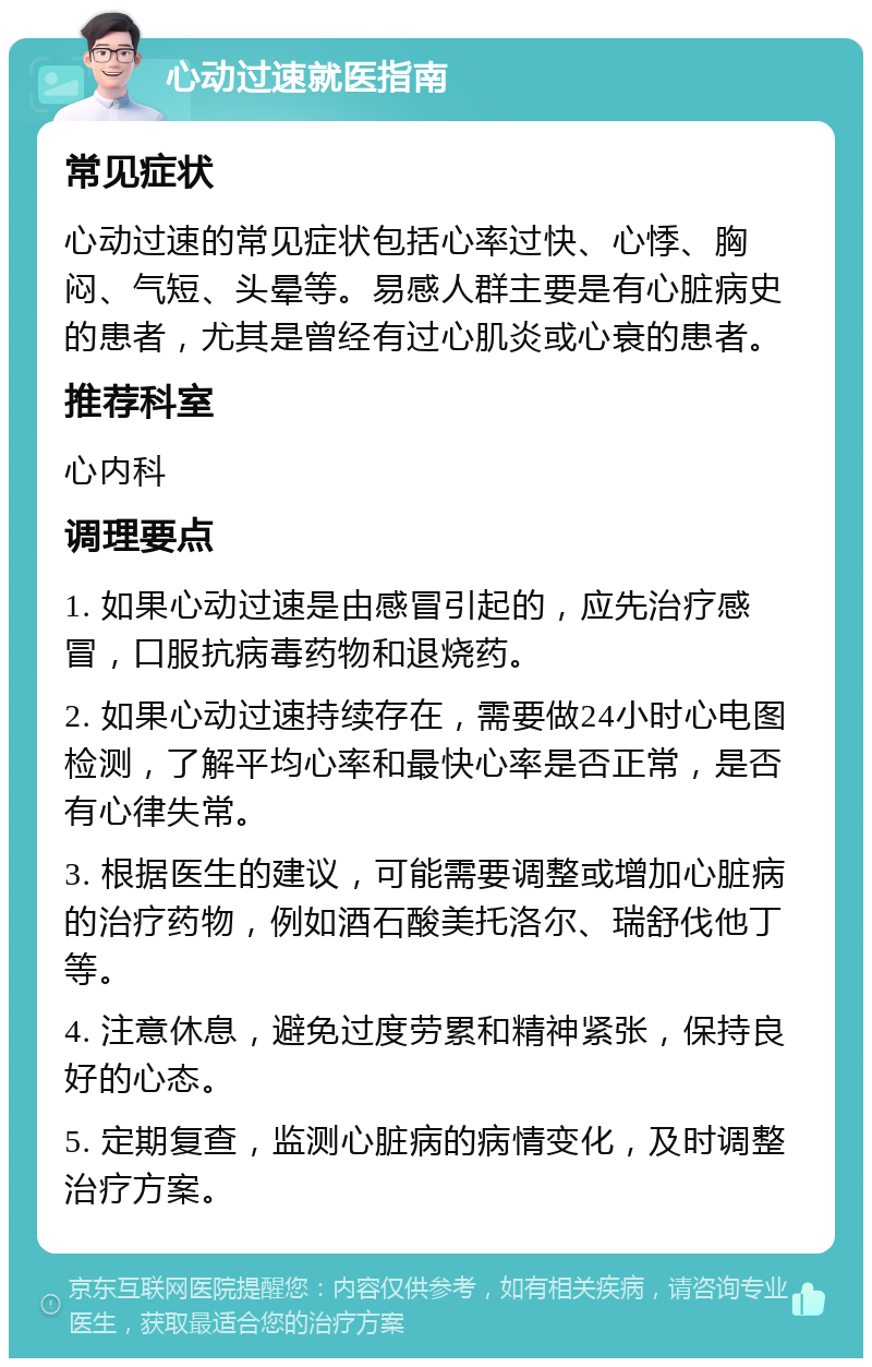 心动过速就医指南 常见症状 心动过速的常见症状包括心率过快、心悸、胸闷、气短、头晕等。易感人群主要是有心脏病史的患者，尤其是曾经有过心肌炎或心衰的患者。 推荐科室 心内科 调理要点 1. 如果心动过速是由感冒引起的，应先治疗感冒，口服抗病毒药物和退烧药。 2. 如果心动过速持续存在，需要做24小时心电图检测，了解平均心率和最快心率是否正常，是否有心律失常。 3. 根据医生的建议，可能需要调整或增加心脏病的治疗药物，例如酒石酸美托洛尔、瑞舒伐他丁等。 4. 注意休息，避免过度劳累和精神紧张，保持良好的心态。 5. 定期复查，监测心脏病的病情变化，及时调整治疗方案。