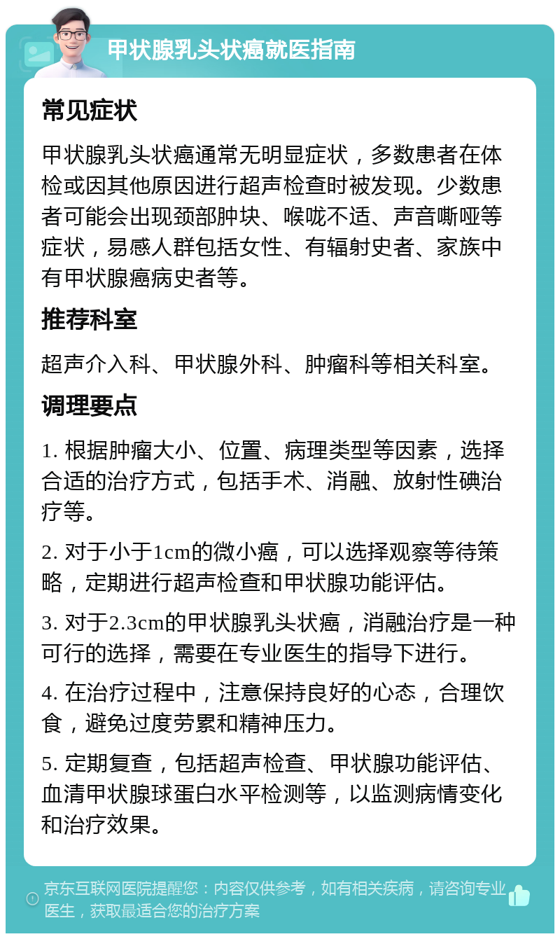 甲状腺乳头状癌就医指南 常见症状 甲状腺乳头状癌通常无明显症状，多数患者在体检或因其他原因进行超声检查时被发现。少数患者可能会出现颈部肿块、喉咙不适、声音嘶哑等症状，易感人群包括女性、有辐射史者、家族中有甲状腺癌病史者等。 推荐科室 超声介入科、甲状腺外科、肿瘤科等相关科室。 调理要点 1. 根据肿瘤大小、位置、病理类型等因素，选择合适的治疗方式，包括手术、消融、放射性碘治疗等。 2. 对于小于1cm的微小癌，可以选择观察等待策略，定期进行超声检查和甲状腺功能评估。 3. 对于2.3cm的甲状腺乳头状癌，消融治疗是一种可行的选择，需要在专业医生的指导下进行。 4. 在治疗过程中，注意保持良好的心态，合理饮食，避免过度劳累和精神压力。 5. 定期复查，包括超声检查、甲状腺功能评估、血清甲状腺球蛋白水平检测等，以监测病情变化和治疗效果。