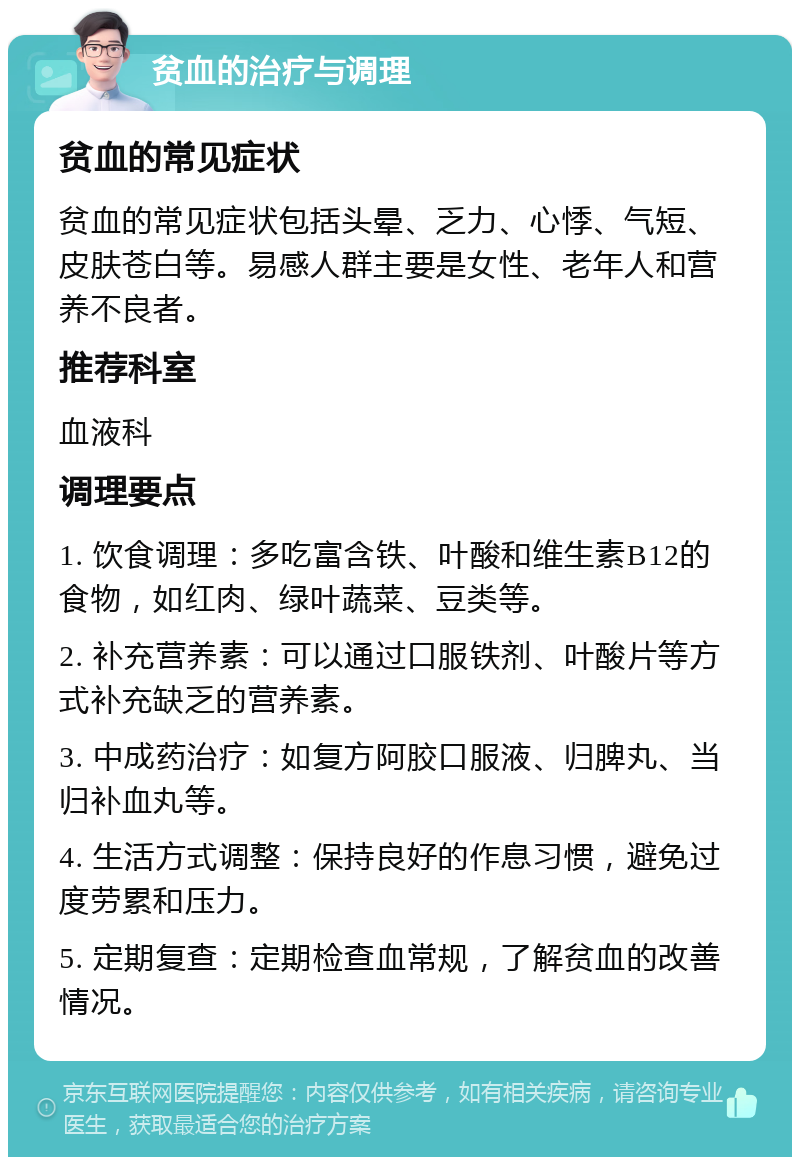 贫血的治疗与调理 贫血的常见症状 贫血的常见症状包括头晕、乏力、心悸、气短、皮肤苍白等。易感人群主要是女性、老年人和营养不良者。 推荐科室 血液科 调理要点 1. 饮食调理：多吃富含铁、叶酸和维生素B12的食物，如红肉、绿叶蔬菜、豆类等。 2. 补充营养素：可以通过口服铁剂、叶酸片等方式补充缺乏的营养素。 3. 中成药治疗：如复方阿胶口服液、归脾丸、当归补血丸等。 4. 生活方式调整：保持良好的作息习惯，避免过度劳累和压力。 5. 定期复查：定期检查血常规，了解贫血的改善情况。