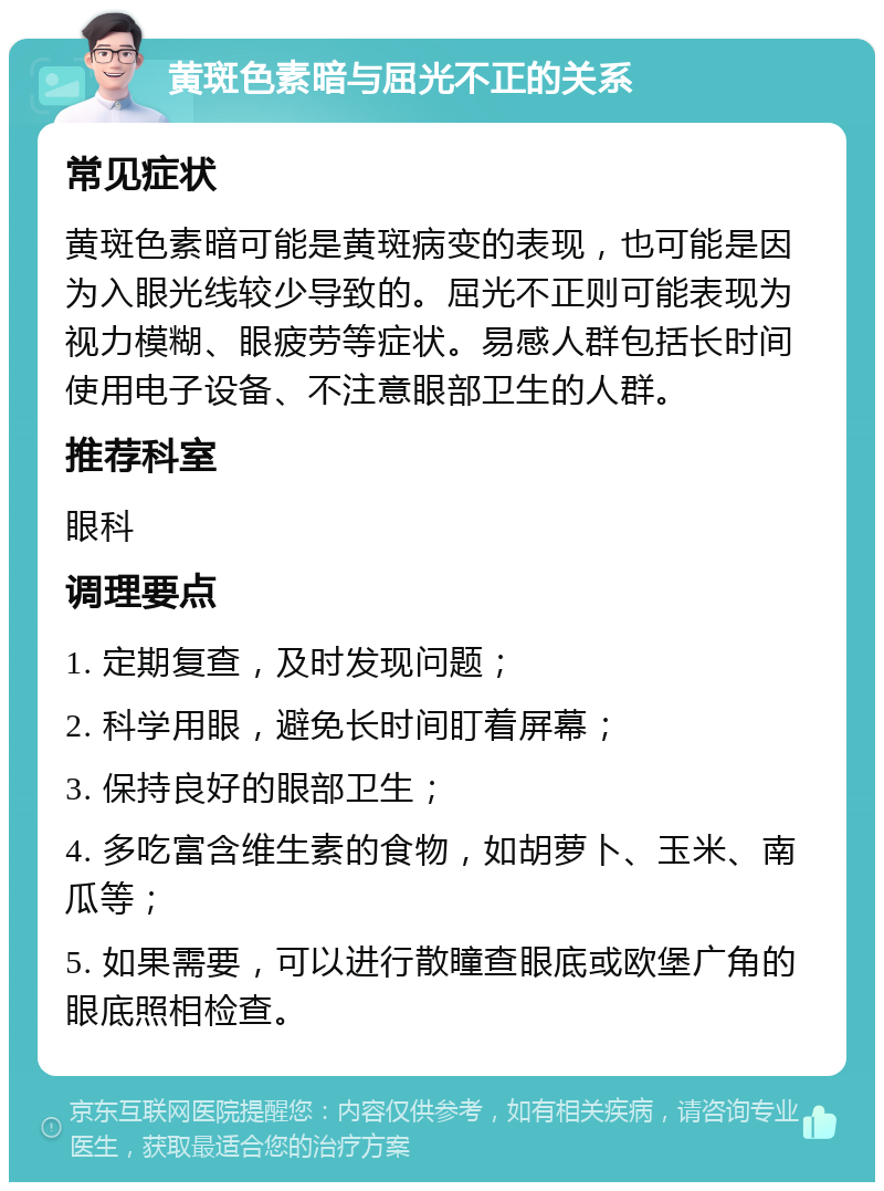 黄斑色素暗与屈光不正的关系 常见症状 黄斑色素暗可能是黄斑病变的表现，也可能是因为入眼光线较少导致的。屈光不正则可能表现为视力模糊、眼疲劳等症状。易感人群包括长时间使用电子设备、不注意眼部卫生的人群。 推荐科室 眼科 调理要点 1. 定期复查，及时发现问题； 2. 科学用眼，避免长时间盯着屏幕； 3. 保持良好的眼部卫生； 4. 多吃富含维生素的食物，如胡萝卜、玉米、南瓜等； 5. 如果需要，可以进行散瞳查眼底或欧堡广角的眼底照相检查。