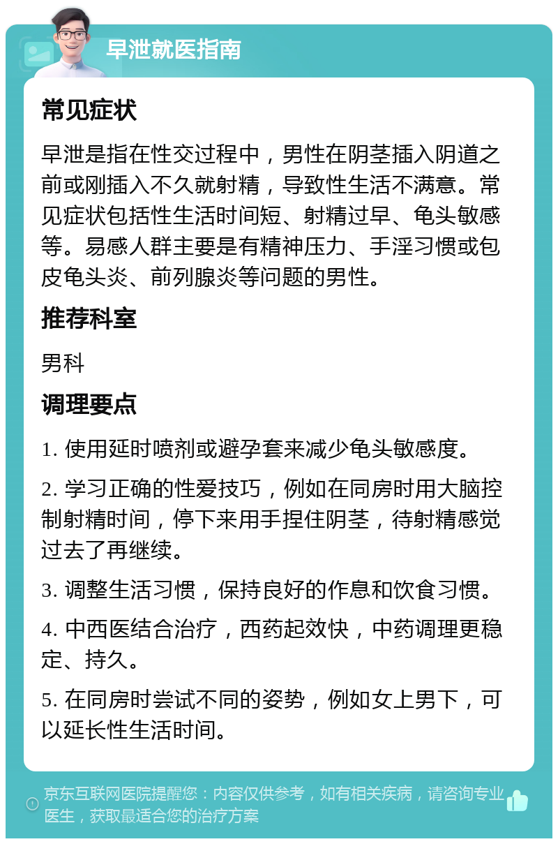 早泄就医指南 常见症状 早泄是指在性交过程中，男性在阴茎插入阴道之前或刚插入不久就射精，导致性生活不满意。常见症状包括性生活时间短、射精过早、龟头敏感等。易感人群主要是有精神压力、手淫习惯或包皮龟头炎、前列腺炎等问题的男性。 推荐科室 男科 调理要点 1. 使用延时喷剂或避孕套来减少龟头敏感度。 2. 学习正确的性爱技巧，例如在同房时用大脑控制射精时间，停下来用手捏住阴茎，待射精感觉过去了再继续。 3. 调整生活习惯，保持良好的作息和饮食习惯。 4. 中西医结合治疗，西药起效快，中药调理更稳定、持久。 5. 在同房时尝试不同的姿势，例如女上男下，可以延长性生活时间。