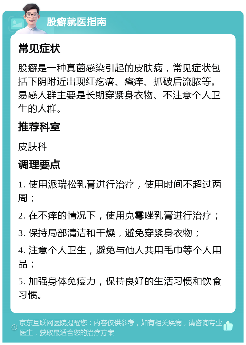 股癣就医指南 常见症状 股癣是一种真菌感染引起的皮肤病，常见症状包括下阴附近出现红疙瘩、瘙痒、抓破后流脓等。易感人群主要是长期穿紧身衣物、不注意个人卫生的人群。 推荐科室 皮肤科 调理要点 1. 使用派瑞松乳膏进行治疗，使用时间不超过两周； 2. 在不痒的情况下，使用克霉唑乳膏进行治疗； 3. 保持局部清洁和干燥，避免穿紧身衣物； 4. 注意个人卫生，避免与他人共用毛巾等个人用品； 5. 加强身体免疫力，保持良好的生活习惯和饮食习惯。