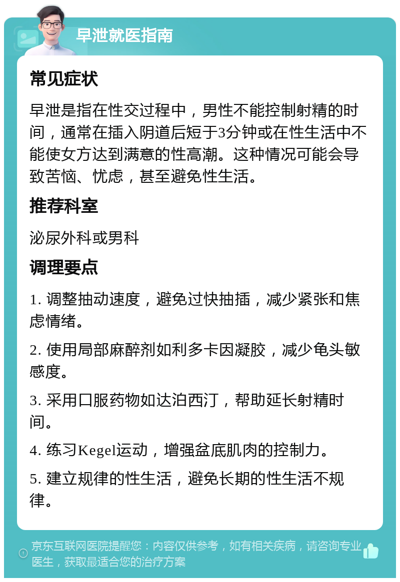 早泄就医指南 常见症状 早泄是指在性交过程中，男性不能控制射精的时间，通常在插入阴道后短于3分钟或在性生活中不能使女方达到满意的性高潮。这种情况可能会导致苦恼、忧虑，甚至避免性生活。 推荐科室 泌尿外科或男科 调理要点 1. 调整抽动速度，避免过快抽插，减少紧张和焦虑情绪。 2. 使用局部麻醉剂如利多卡因凝胶，减少龟头敏感度。 3. 采用口服药物如达泊西汀，帮助延长射精时间。 4. 练习Kegel运动，增强盆底肌肉的控制力。 5. 建立规律的性生活，避免长期的性生活不规律。