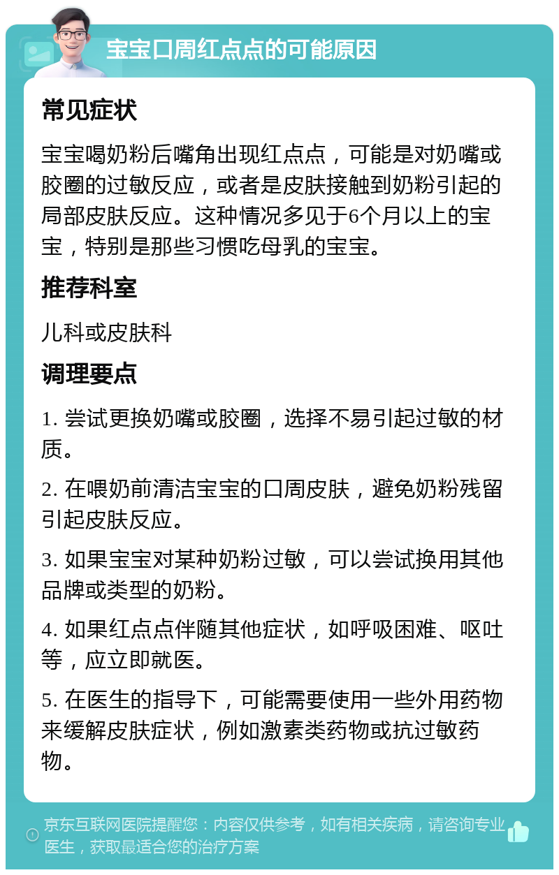 宝宝口周红点点的可能原因 常见症状 宝宝喝奶粉后嘴角出现红点点，可能是对奶嘴或胶圈的过敏反应，或者是皮肤接触到奶粉引起的局部皮肤反应。这种情况多见于6个月以上的宝宝，特别是那些习惯吃母乳的宝宝。 推荐科室 儿科或皮肤科 调理要点 1. 尝试更换奶嘴或胶圈，选择不易引起过敏的材质。 2. 在喂奶前清洁宝宝的口周皮肤，避免奶粉残留引起皮肤反应。 3. 如果宝宝对某种奶粉过敏，可以尝试换用其他品牌或类型的奶粉。 4. 如果红点点伴随其他症状，如呼吸困难、呕吐等，应立即就医。 5. 在医生的指导下，可能需要使用一些外用药物来缓解皮肤症状，例如激素类药物或抗过敏药物。