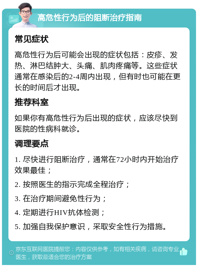 高危性行为后的阻断治疗指南 常见症状 高危性行为后可能会出现的症状包括：皮疹、发热、淋巴结肿大、头痛、肌肉疼痛等。这些症状通常在感染后的2-4周内出现，但有时也可能在更长的时间后才出现。 推荐科室 如果你有高危性行为后出现的症状，应该尽快到医院的性病科就诊。 调理要点 1. 尽快进行阻断治疗，通常在72小时内开始治疗效果最佳； 2. 按照医生的指示完成全程治疗； 3. 在治疗期间避免性行为； 4. 定期进行HIV抗体检测； 5. 加强自我保护意识，采取安全性行为措施。