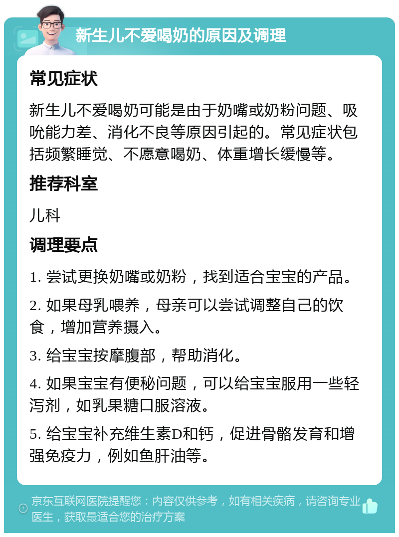 新生儿不爱喝奶的原因及调理 常见症状 新生儿不爱喝奶可能是由于奶嘴或奶粉问题、吸吮能力差、消化不良等原因引起的。常见症状包括频繁睡觉、不愿意喝奶、体重增长缓慢等。 推荐科室 儿科 调理要点 1. 尝试更换奶嘴或奶粉，找到适合宝宝的产品。 2. 如果母乳喂养，母亲可以尝试调整自己的饮食，增加营养摄入。 3. 给宝宝按摩腹部，帮助消化。 4. 如果宝宝有便秘问题，可以给宝宝服用一些轻泻剂，如乳果糖口服溶液。 5. 给宝宝补充维生素D和钙，促进骨骼发育和增强免疫力，例如鱼肝油等。