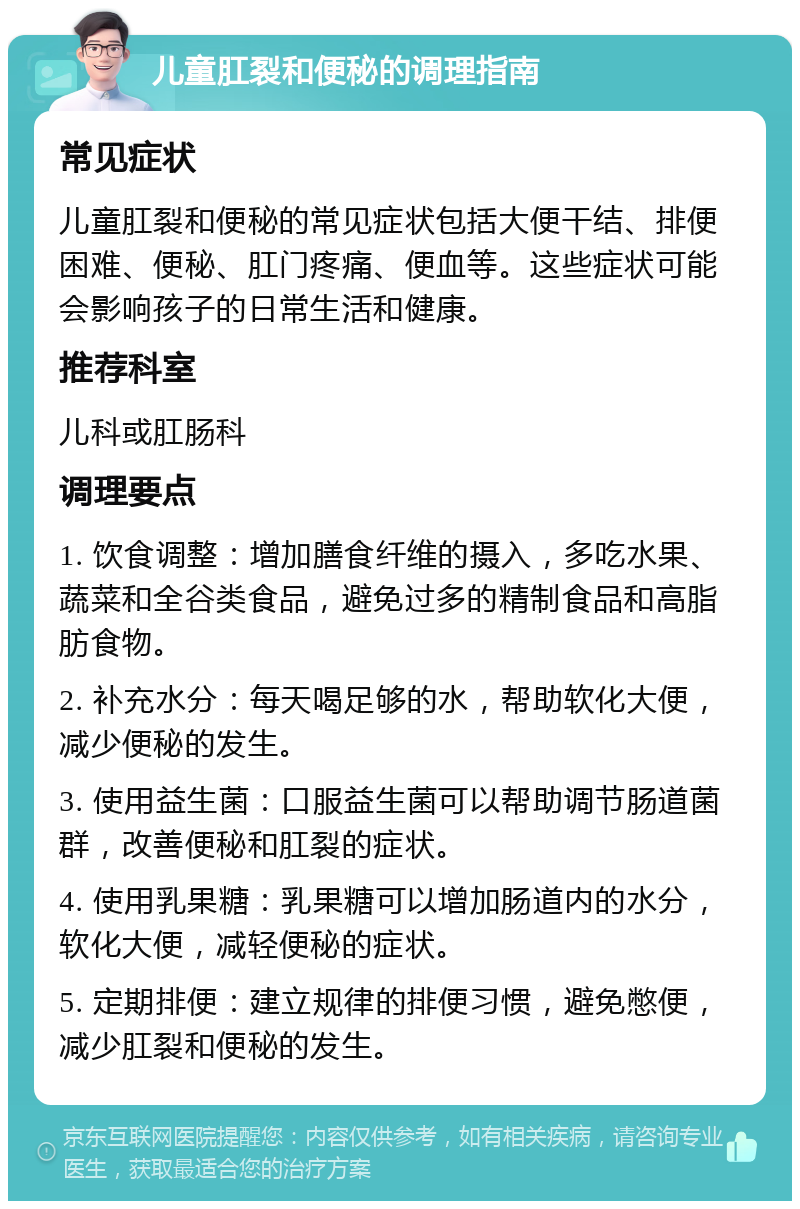 儿童肛裂和便秘的调理指南 常见症状 儿童肛裂和便秘的常见症状包括大便干结、排便困难、便秘、肛门疼痛、便血等。这些症状可能会影响孩子的日常生活和健康。 推荐科室 儿科或肛肠科 调理要点 1. 饮食调整：增加膳食纤维的摄入，多吃水果、蔬菜和全谷类食品，避免过多的精制食品和高脂肪食物。 2. 补充水分：每天喝足够的水，帮助软化大便，减少便秘的发生。 3. 使用益生菌：口服益生菌可以帮助调节肠道菌群，改善便秘和肛裂的症状。 4. 使用乳果糖：乳果糖可以增加肠道内的水分，软化大便，减轻便秘的症状。 5. 定期排便：建立规律的排便习惯，避免憋便，减少肛裂和便秘的发生。