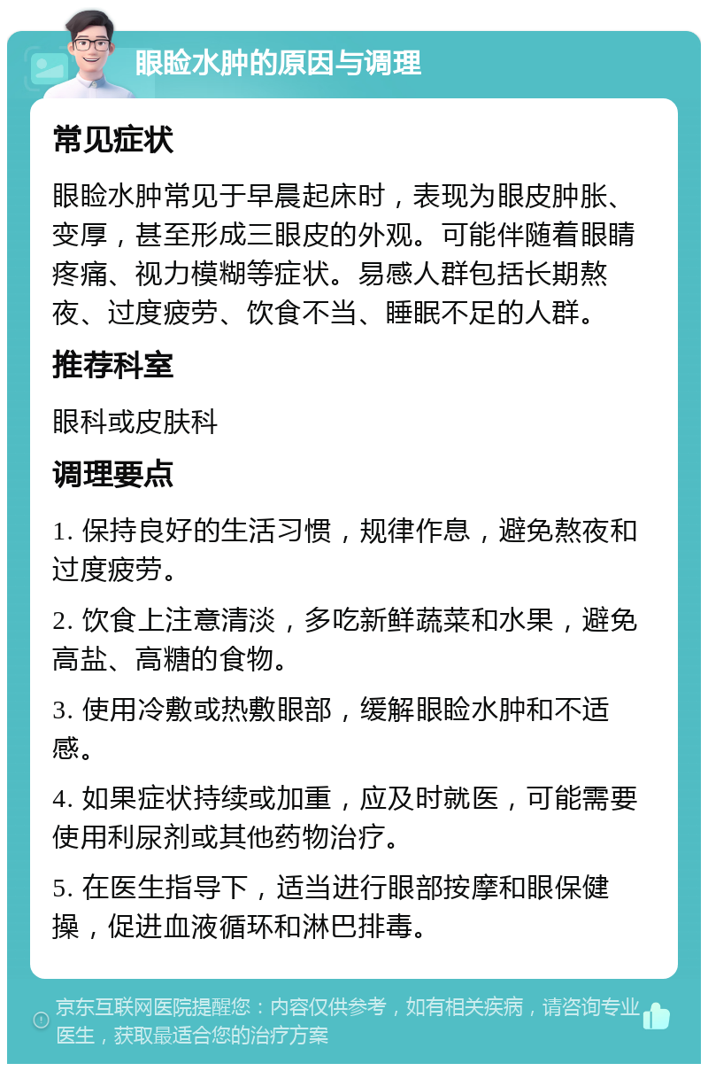 眼睑水肿的原因与调理 常见症状 眼睑水肿常见于早晨起床时，表现为眼皮肿胀、变厚，甚至形成三眼皮的外观。可能伴随着眼睛疼痛、视力模糊等症状。易感人群包括长期熬夜、过度疲劳、饮食不当、睡眠不足的人群。 推荐科室 眼科或皮肤科 调理要点 1. 保持良好的生活习惯，规律作息，避免熬夜和过度疲劳。 2. 饮食上注意清淡，多吃新鲜蔬菜和水果，避免高盐、高糖的食物。 3. 使用冷敷或热敷眼部，缓解眼睑水肿和不适感。 4. 如果症状持续或加重，应及时就医，可能需要使用利尿剂或其他药物治疗。 5. 在医生指导下，适当进行眼部按摩和眼保健操，促进血液循环和淋巴排毒。