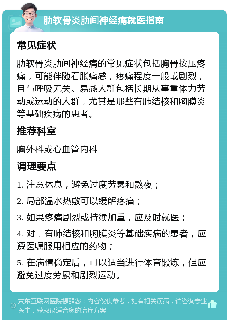 肋软骨炎肋间神经痛就医指南 常见症状 肋软骨炎肋间神经痛的常见症状包括胸骨按压疼痛，可能伴随着胀痛感，疼痛程度一般或剧烈，且与呼吸无关。易感人群包括长期从事重体力劳动或运动的人群，尤其是那些有肺结核和胸膜炎等基础疾病的患者。 推荐科室 胸外科或心血管内科 调理要点 1. 注意休息，避免过度劳累和熬夜； 2. 局部温水热敷可以缓解疼痛； 3. 如果疼痛剧烈或持续加重，应及时就医； 4. 对于有肺结核和胸膜炎等基础疾病的患者，应遵医嘱服用相应的药物； 5. 在病情稳定后，可以适当进行体育锻炼，但应避免过度劳累和剧烈运动。