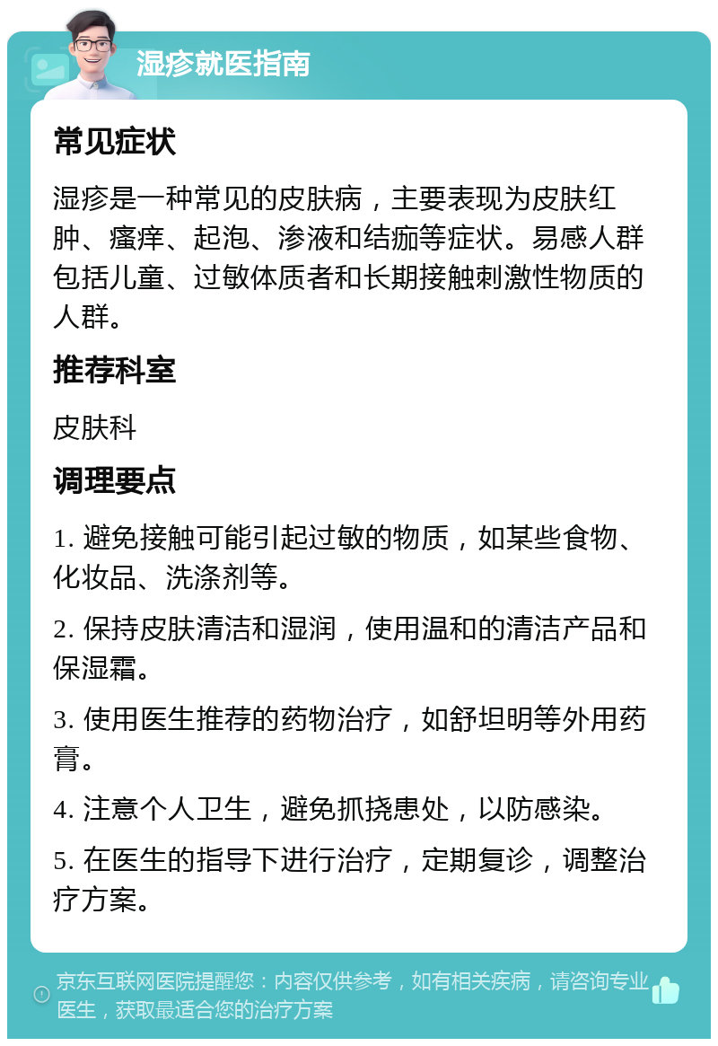 湿疹就医指南 常见症状 湿疹是一种常见的皮肤病，主要表现为皮肤红肿、瘙痒、起泡、渗液和结痂等症状。易感人群包括儿童、过敏体质者和长期接触刺激性物质的人群。 推荐科室 皮肤科 调理要点 1. 避免接触可能引起过敏的物质，如某些食物、化妆品、洗涤剂等。 2. 保持皮肤清洁和湿润，使用温和的清洁产品和保湿霜。 3. 使用医生推荐的药物治疗，如舒坦明等外用药膏。 4. 注意个人卫生，避免抓挠患处，以防感染。 5. 在医生的指导下进行治疗，定期复诊，调整治疗方案。