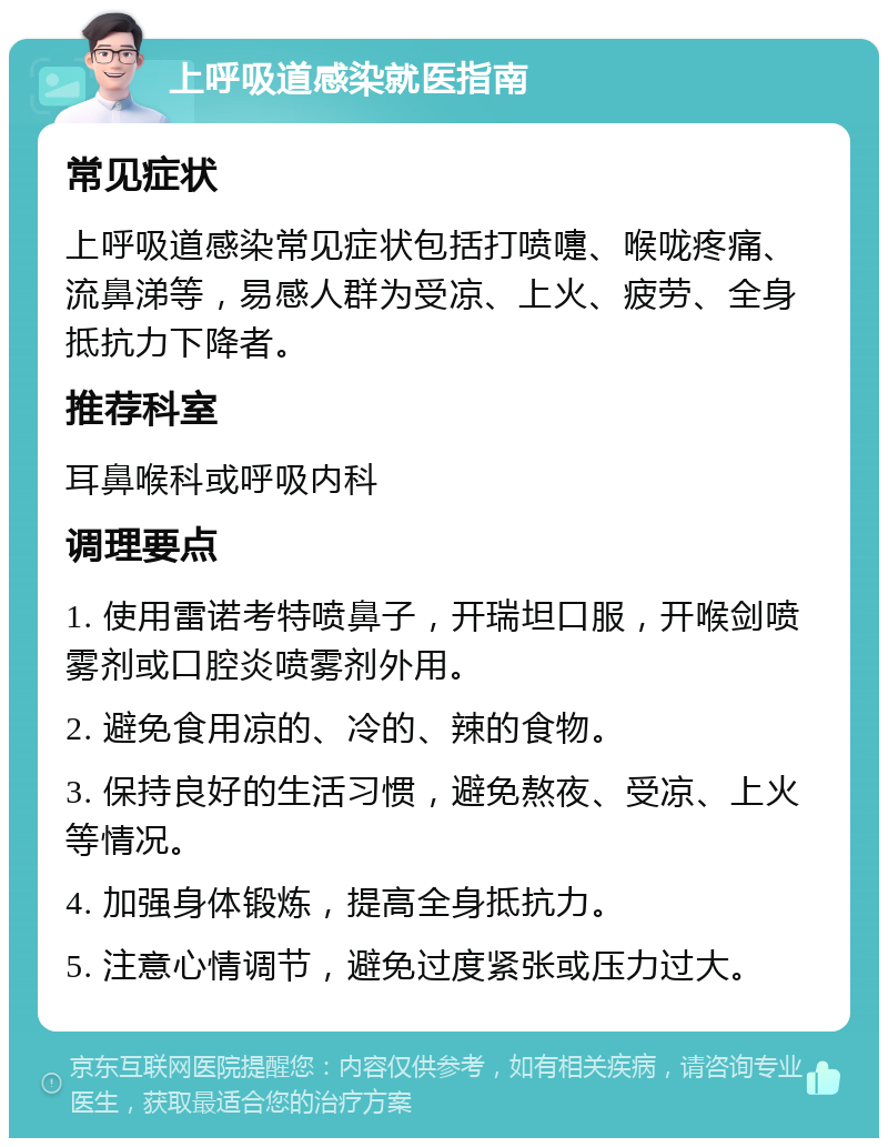 上呼吸道感染就医指南 常见症状 上呼吸道感染常见症状包括打喷嚏、喉咙疼痛、流鼻涕等，易感人群为受凉、上火、疲劳、全身抵抗力下降者。 推荐科室 耳鼻喉科或呼吸内科 调理要点 1. 使用雷诺考特喷鼻子，开瑞坦口服，开喉剑喷雾剂或口腔炎喷雾剂外用。 2. 避免食用凉的、冷的、辣的食物。 3. 保持良好的生活习惯，避免熬夜、受凉、上火等情况。 4. 加强身体锻炼，提高全身抵抗力。 5. 注意心情调节，避免过度紧张或压力过大。