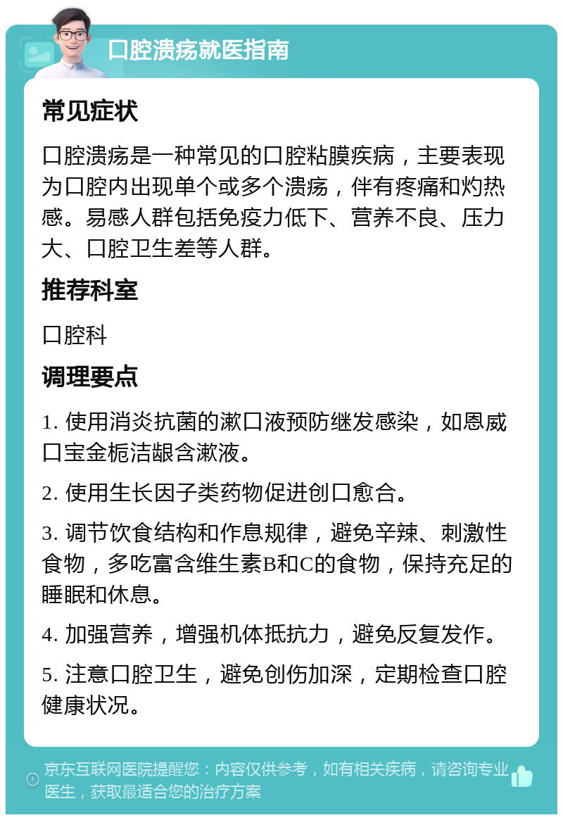 口腔溃疡就医指南 常见症状 口腔溃疡是一种常见的口腔粘膜疾病，主要表现为口腔内出现单个或多个溃疡，伴有疼痛和灼热感。易感人群包括免疫力低下、营养不良、压力大、口腔卫生差等人群。 推荐科室 口腔科 调理要点 1. 使用消炎抗菌的漱口液预防继发感染，如恩威 口宝金栀洁龈含漱液。 2. 使用生长因子类药物促进创口愈合。 3. 调节饮食结构和作息规律，避免辛辣、刺激性食物，多吃富含维生素B和C的食物，保持充足的睡眠和休息。 4. 加强营养，增强机体抵抗力，避免反复发作。 5. 注意口腔卫生，避免创伤加深，定期检查口腔健康状况。