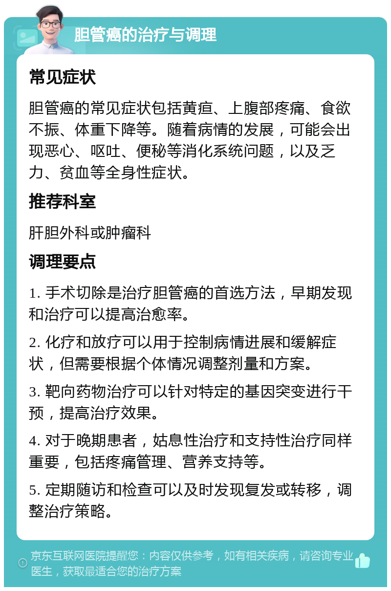 胆管癌的治疗与调理 常见症状 胆管癌的常见症状包括黄疸、上腹部疼痛、食欲不振、体重下降等。随着病情的发展，可能会出现恶心、呕吐、便秘等消化系统问题，以及乏力、贫血等全身性症状。 推荐科室 肝胆外科或肿瘤科 调理要点 1. 手术切除是治疗胆管癌的首选方法，早期发现和治疗可以提高治愈率。 2. 化疗和放疗可以用于控制病情进展和缓解症状，但需要根据个体情况调整剂量和方案。 3. 靶向药物治疗可以针对特定的基因突变进行干预，提高治疗效果。 4. 对于晚期患者，姑息性治疗和支持性治疗同样重要，包括疼痛管理、营养支持等。 5. 定期随访和检查可以及时发现复发或转移，调整治疗策略。