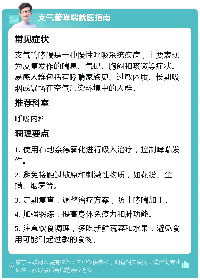 支气管哮喘就医指南 常见症状 支气管哮喘是一种慢性呼吸系统疾病，主要表现为反复发作的喘息、气促、胸闷和咳嗽等症状。易感人群包括有哮喘家族史、过敏体质、长期吸烟或暴露在空气污染环境中的人群。 推荐科室 呼吸内科 调理要点 1. 使用布地奈德雾化进行吸入治疗，控制哮喘发作。 2. 避免接触过敏原和刺激性物质，如花粉、尘螨、烟雾等。 3. 定期复查，调整治疗方案，防止哮喘加重。 4. 加强锻炼，提高身体免疫力和肺功能。 5. 注意饮食调理，多吃新鲜蔬菜和水果，避免食用可能引起过敏的食物。