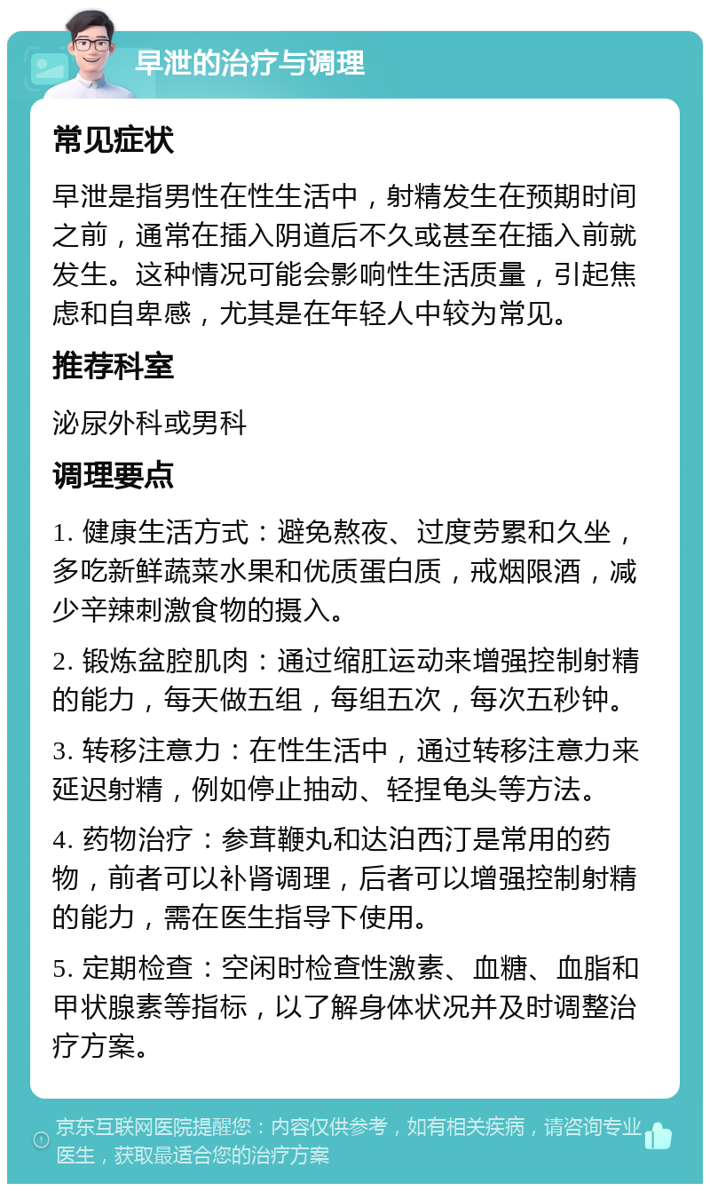 早泄的治疗与调理 常见症状 早泄是指男性在性生活中，射精发生在预期时间之前，通常在插入阴道后不久或甚至在插入前就发生。这种情况可能会影响性生活质量，引起焦虑和自卑感，尤其是在年轻人中较为常见。 推荐科室 泌尿外科或男科 调理要点 1. 健康生活方式：避免熬夜、过度劳累和久坐，多吃新鲜蔬菜水果和优质蛋白质，戒烟限酒，减少辛辣刺激食物的摄入。 2. 锻炼盆腔肌肉：通过缩肛运动来增强控制射精的能力，每天做五组，每组五次，每次五秒钟。 3. 转移注意力：在性生活中，通过转移注意力来延迟射精，例如停止抽动、轻捏龟头等方法。 4. 药物治疗：参茸鞭丸和达泊西汀是常用的药物，前者可以补肾调理，后者可以增强控制射精的能力，需在医生指导下使用。 5. 定期检查：空闲时检查性激素、血糖、血脂和甲状腺素等指标，以了解身体状况并及时调整治疗方案。