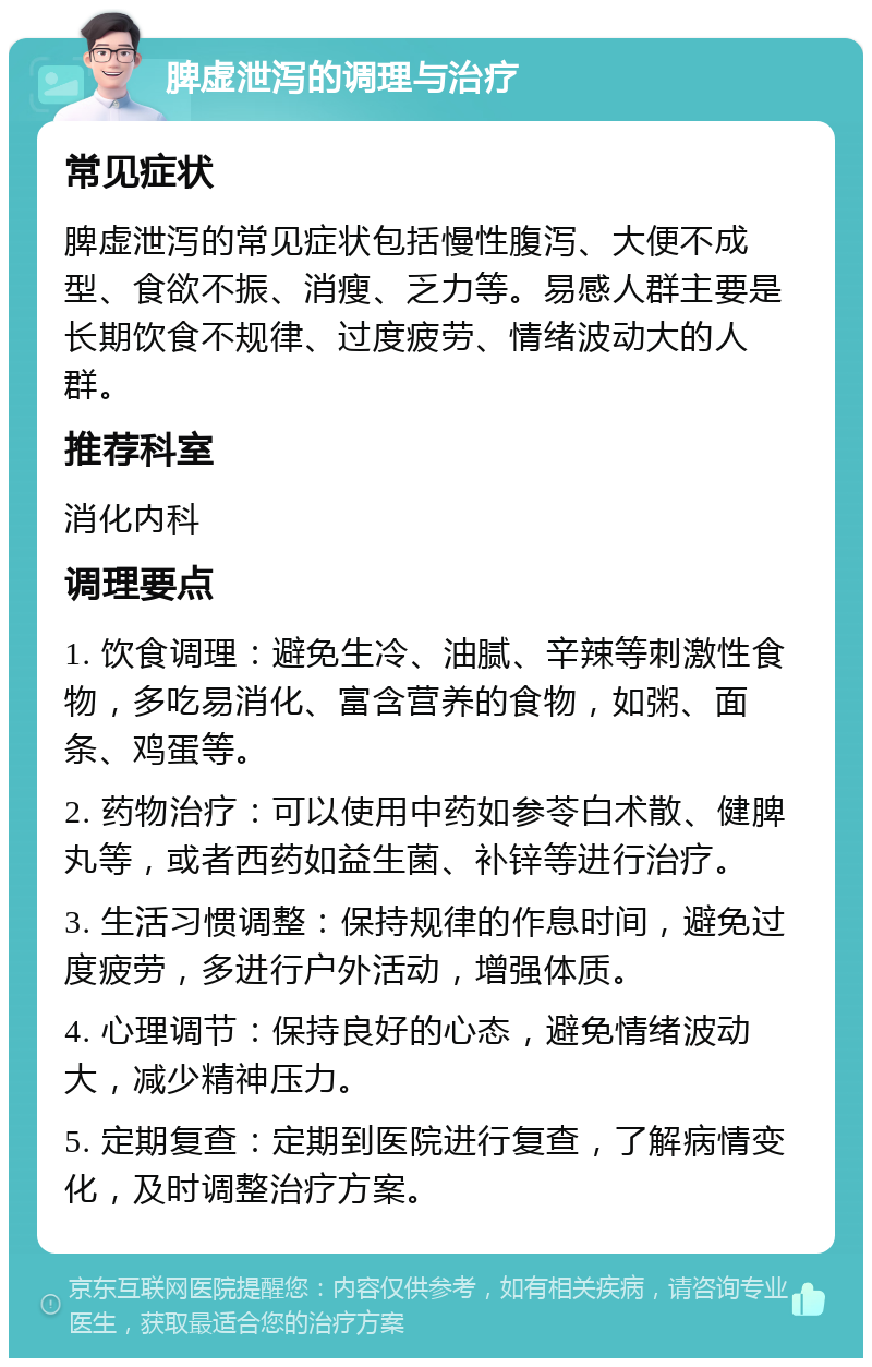 脾虚泄泻的调理与治疗 常见症状 脾虚泄泻的常见症状包括慢性腹泻、大便不成型、食欲不振、消瘦、乏力等。易感人群主要是长期饮食不规律、过度疲劳、情绪波动大的人群。 推荐科室 消化内科 调理要点 1. 饮食调理：避免生冷、油腻、辛辣等刺激性食物，多吃易消化、富含营养的食物，如粥、面条、鸡蛋等。 2. 药物治疗：可以使用中药如参苓白术散、健脾丸等，或者西药如益生菌、补锌等进行治疗。 3. 生活习惯调整：保持规律的作息时间，避免过度疲劳，多进行户外活动，增强体质。 4. 心理调节：保持良好的心态，避免情绪波动大，减少精神压力。 5. 定期复查：定期到医院进行复查，了解病情变化，及时调整治疗方案。