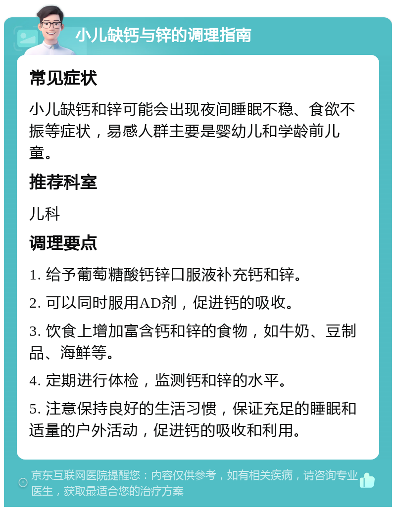 小儿缺钙与锌的调理指南 常见症状 小儿缺钙和锌可能会出现夜间睡眠不稳、食欲不振等症状，易感人群主要是婴幼儿和学龄前儿童。 推荐科室 儿科 调理要点 1. 给予葡萄糖酸钙锌口服液补充钙和锌。 2. 可以同时服用AD剂，促进钙的吸收。 3. 饮食上增加富含钙和锌的食物，如牛奶、豆制品、海鲜等。 4. 定期进行体检，监测钙和锌的水平。 5. 注意保持良好的生活习惯，保证充足的睡眠和适量的户外活动，促进钙的吸收和利用。