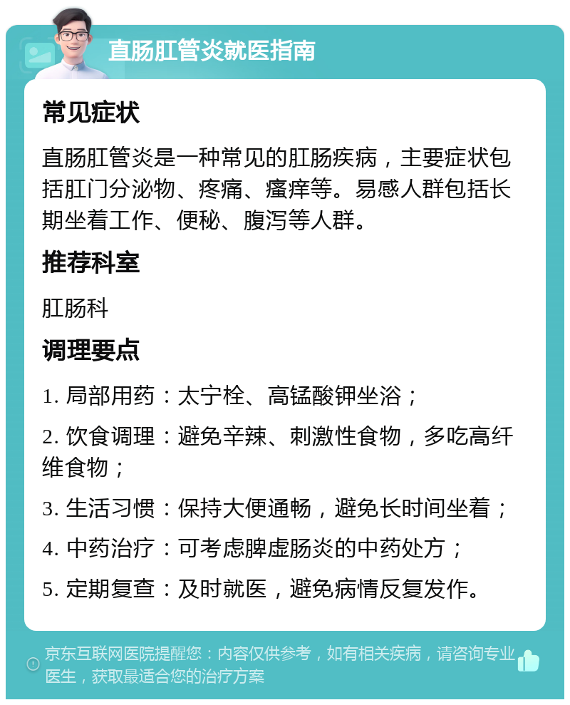 直肠肛管炎就医指南 常见症状 直肠肛管炎是一种常见的肛肠疾病，主要症状包括肛门分泌物、疼痛、瘙痒等。易感人群包括长期坐着工作、便秘、腹泻等人群。 推荐科室 肛肠科 调理要点 1. 局部用药：太宁栓、高锰酸钾坐浴； 2. 饮食调理：避免辛辣、刺激性食物，多吃高纤维食物； 3. 生活习惯：保持大便通畅，避免长时间坐着； 4. 中药治疗：可考虑脾虚肠炎的中药处方； 5. 定期复查：及时就医，避免病情反复发作。