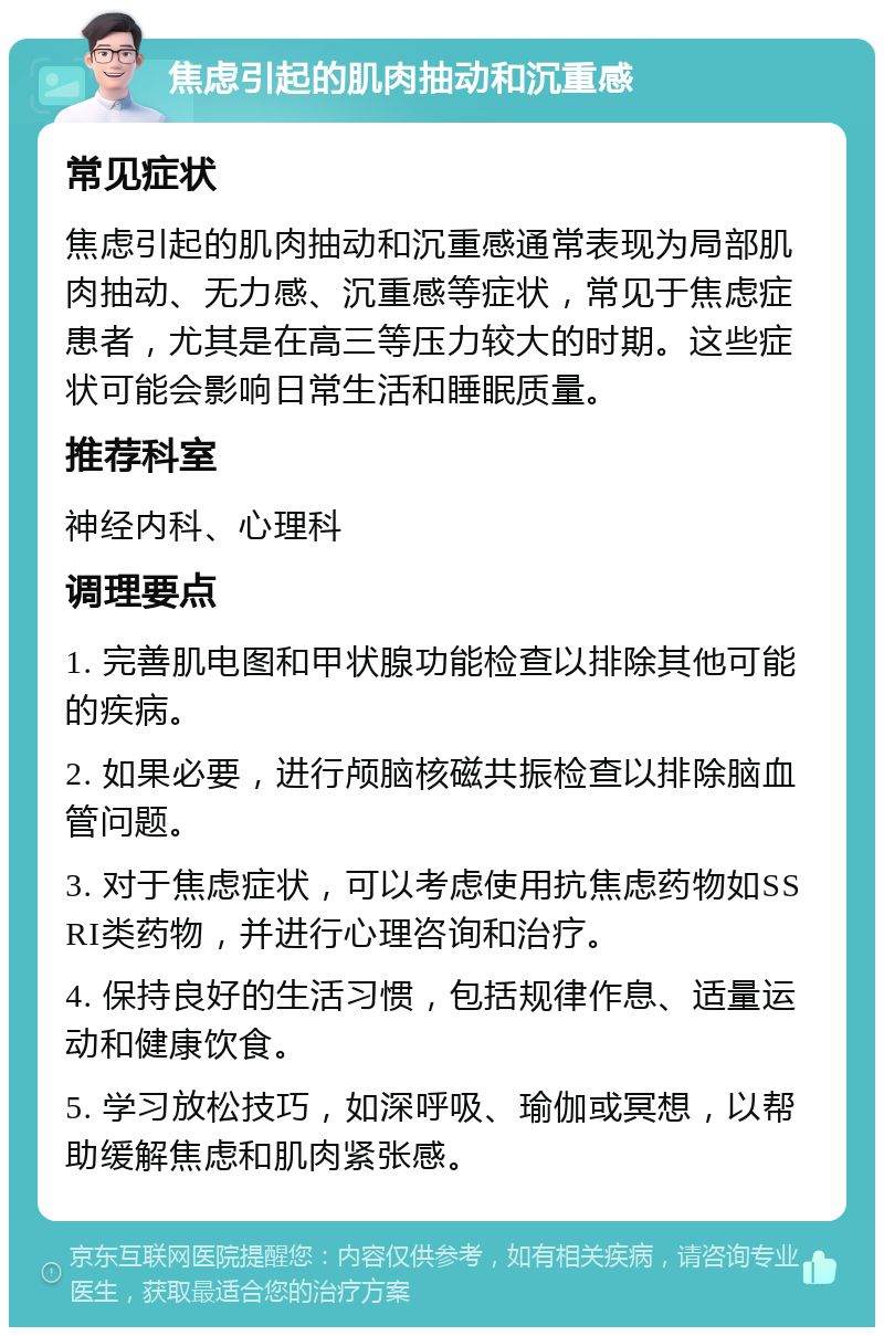 焦虑引起的肌肉抽动和沉重感 常见症状 焦虑引起的肌肉抽动和沉重感通常表现为局部肌肉抽动、无力感、沉重感等症状，常见于焦虑症患者，尤其是在高三等压力较大的时期。这些症状可能会影响日常生活和睡眠质量。 推荐科室 神经内科、心理科 调理要点 1. 完善肌电图和甲状腺功能检查以排除其他可能的疾病。 2. 如果必要，进行颅脑核磁共振检查以排除脑血管问题。 3. 对于焦虑症状，可以考虑使用抗焦虑药物如SSRI类药物，并进行心理咨询和治疗。 4. 保持良好的生活习惯，包括规律作息、适量运动和健康饮食。 5. 学习放松技巧，如深呼吸、瑜伽或冥想，以帮助缓解焦虑和肌肉紧张感。