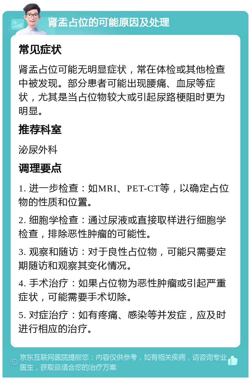 肾盂占位的可能原因及处理 常见症状 肾盂占位可能无明显症状，常在体检或其他检查中被发现。部分患者可能出现腰痛、血尿等症状，尤其是当占位物较大或引起尿路梗阻时更为明显。 推荐科室 泌尿外科 调理要点 1. 进一步检查：如MRI、PET-CT等，以确定占位物的性质和位置。 2. 细胞学检查：通过尿液或直接取样进行细胞学检查，排除恶性肿瘤的可能性。 3. 观察和随访：对于良性占位物，可能只需要定期随访和观察其变化情况。 4. 手术治疗：如果占位物为恶性肿瘤或引起严重症状，可能需要手术切除。 5. 对症治疗：如有疼痛、感染等并发症，应及时进行相应的治疗。