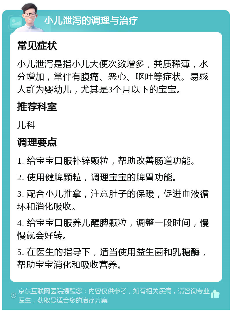 小儿泄泻的调理与治疗 常见症状 小儿泄泻是指小儿大便次数增多，粪质稀薄，水分增加，常伴有腹痛、恶心、呕吐等症状。易感人群为婴幼儿，尤其是3个月以下的宝宝。 推荐科室 儿科 调理要点 1. 给宝宝口服补锌颗粒，帮助改善肠道功能。 2. 使用健脾颗粒，调理宝宝的脾胃功能。 3. 配合小儿推拿，注意肚子的保暖，促进血液循环和消化吸收。 4. 给宝宝口服养儿醒脾颗粒，调整一段时间，慢慢就会好转。 5. 在医生的指导下，适当使用益生菌和乳糖酶，帮助宝宝消化和吸收营养。