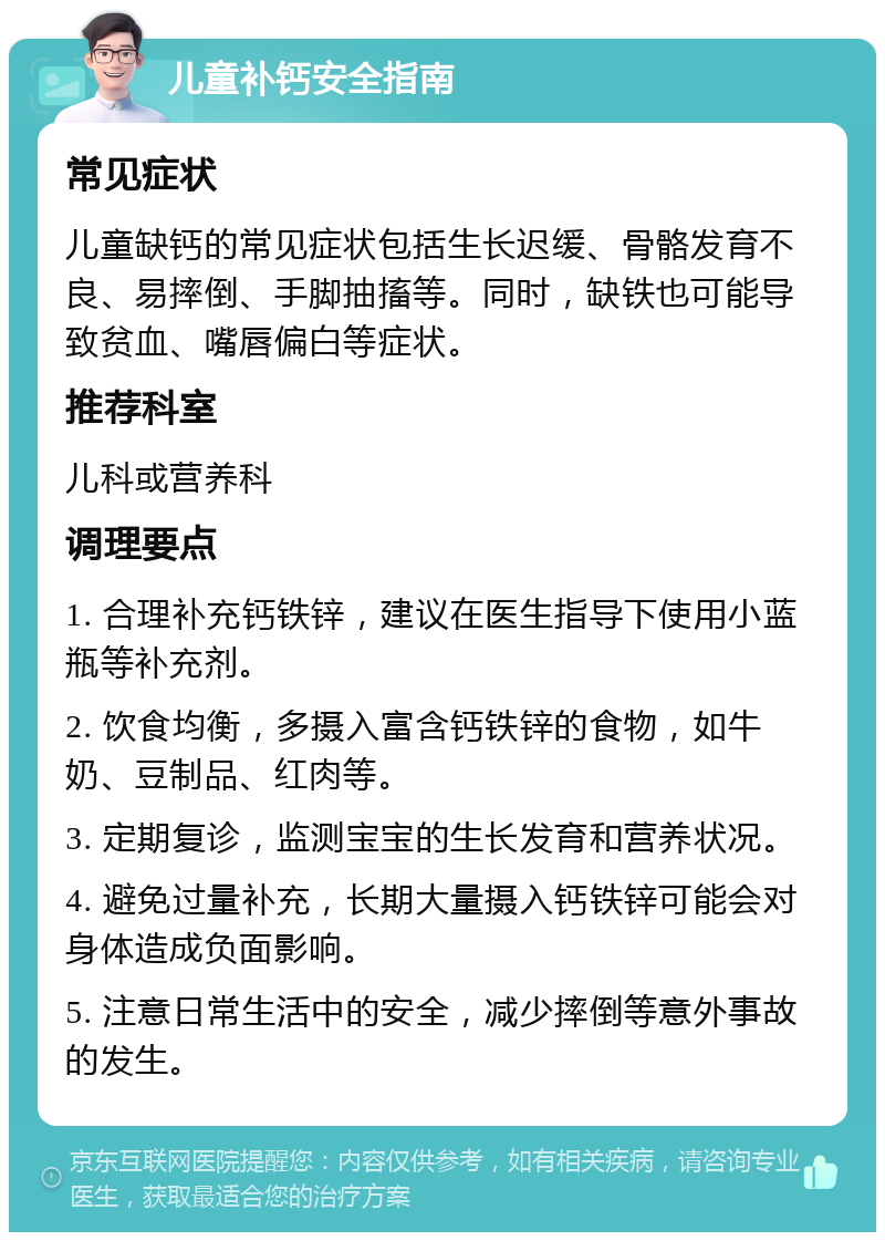 儿童补钙安全指南 常见症状 儿童缺钙的常见症状包括生长迟缓、骨骼发育不良、易摔倒、手脚抽搐等。同时，缺铁也可能导致贫血、嘴唇偏白等症状。 推荐科室 儿科或营养科 调理要点 1. 合理补充钙铁锌，建议在医生指导下使用小蓝瓶等补充剂。 2. 饮食均衡，多摄入富含钙铁锌的食物，如牛奶、豆制品、红肉等。 3. 定期复诊，监测宝宝的生长发育和营养状况。 4. 避免过量补充，长期大量摄入钙铁锌可能会对身体造成负面影响。 5. 注意日常生活中的安全，减少摔倒等意外事故的发生。