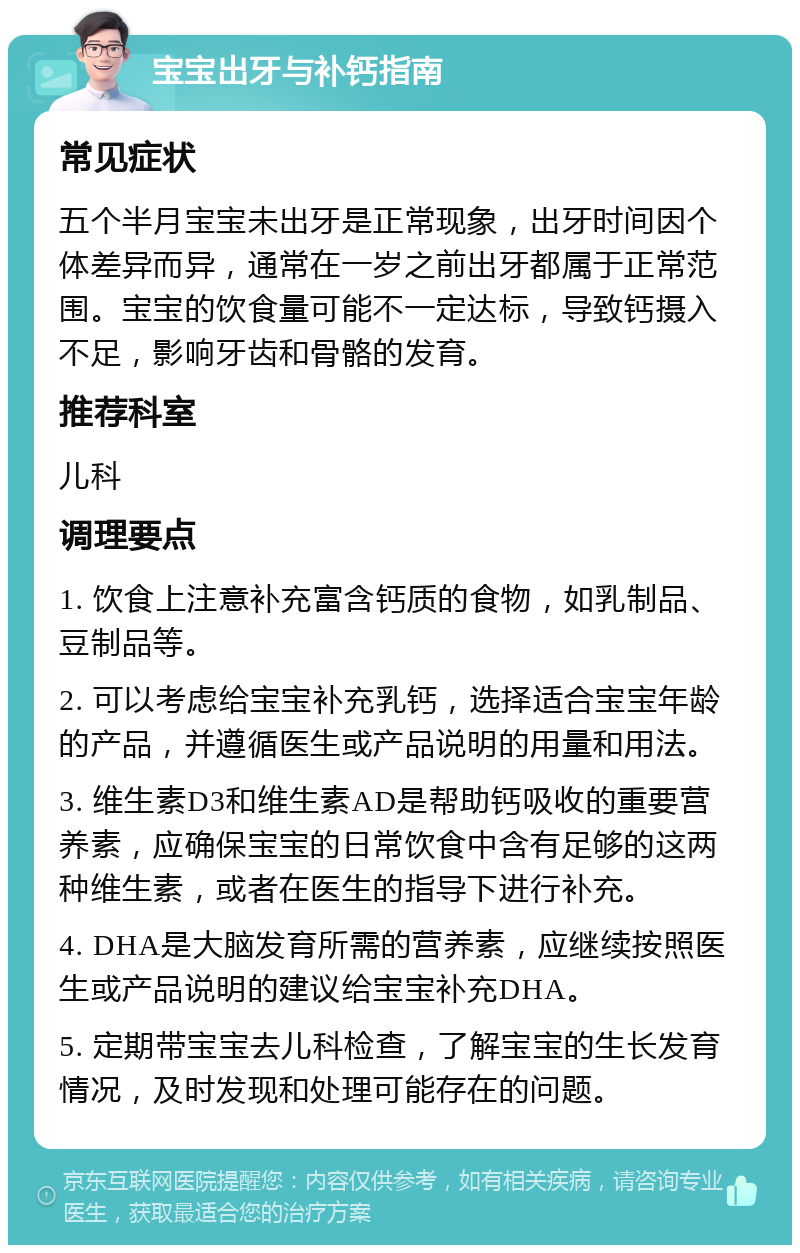 宝宝出牙与补钙指南 常见症状 五个半月宝宝未出牙是正常现象，出牙时间因个体差异而异，通常在一岁之前出牙都属于正常范围。宝宝的饮食量可能不一定达标，导致钙摄入不足，影响牙齿和骨骼的发育。 推荐科室 儿科 调理要点 1. 饮食上注意补充富含钙质的食物，如乳制品、豆制品等。 2. 可以考虑给宝宝补充乳钙，选择适合宝宝年龄的产品，并遵循医生或产品说明的用量和用法。 3. 维生素D3和维生素AD是帮助钙吸收的重要营养素，应确保宝宝的日常饮食中含有足够的这两种维生素，或者在医生的指导下进行补充。 4. DHA是大脑发育所需的营养素，应继续按照医生或产品说明的建议给宝宝补充DHA。 5. 定期带宝宝去儿科检查，了解宝宝的生长发育情况，及时发现和处理可能存在的问题。