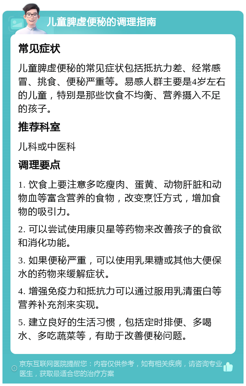 儿童脾虚便秘的调理指南 常见症状 儿童脾虚便秘的常见症状包括抵抗力差、经常感冒、挑食、便秘严重等。易感人群主要是4岁左右的儿童，特别是那些饮食不均衡、营养摄入不足的孩子。 推荐科室 儿科或中医科 调理要点 1. 饮食上要注意多吃瘦肉、蛋黄、动物肝脏和动物血等富含营养的食物，改变烹饪方式，增加食物的吸引力。 2. 可以尝试使用康贝星等药物来改善孩子的食欲和消化功能。 3. 如果便秘严重，可以使用乳果糖或其他大便保水的药物来缓解症状。 4. 增强免疫力和抵抗力可以通过服用乳清蛋白等营养补充剂来实现。 5. 建立良好的生活习惯，包括定时排便、多喝水、多吃蔬菜等，有助于改善便秘问题。