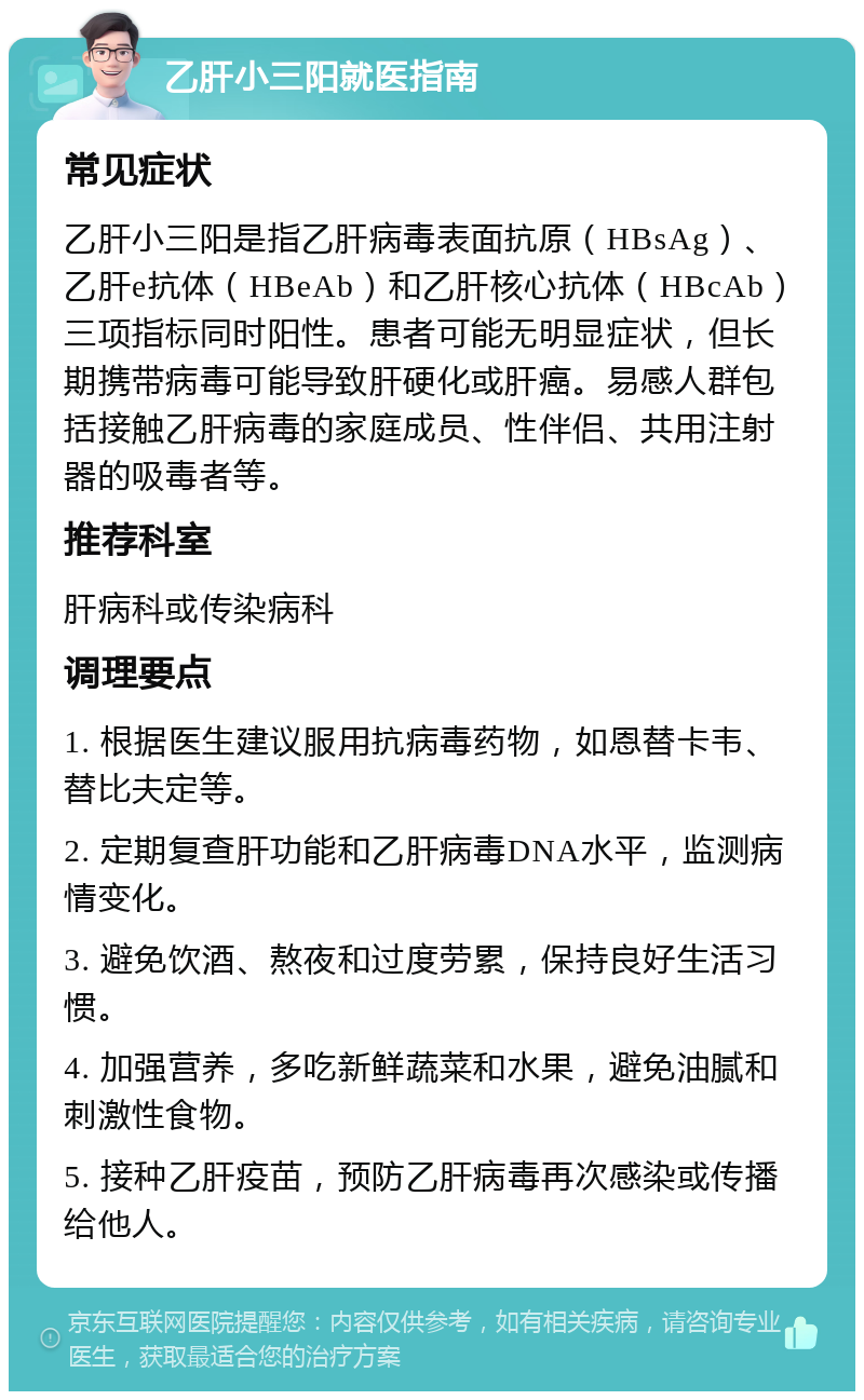 乙肝小三阳就医指南 常见症状 乙肝小三阳是指乙肝病毒表面抗原（HBsAg）、乙肝e抗体（HBeAb）和乙肝核心抗体（HBcAb）三项指标同时阳性。患者可能无明显症状，但长期携带病毒可能导致肝硬化或肝癌。易感人群包括接触乙肝病毒的家庭成员、性伴侣、共用注射器的吸毒者等。 推荐科室 肝病科或传染病科 调理要点 1. 根据医生建议服用抗病毒药物，如恩替卡韦、替比夫定等。 2. 定期复查肝功能和乙肝病毒DNA水平，监测病情变化。 3. 避免饮酒、熬夜和过度劳累，保持良好生活习惯。 4. 加强营养，多吃新鲜蔬菜和水果，避免油腻和刺激性食物。 5. 接种乙肝疫苗，预防乙肝病毒再次感染或传播给他人。