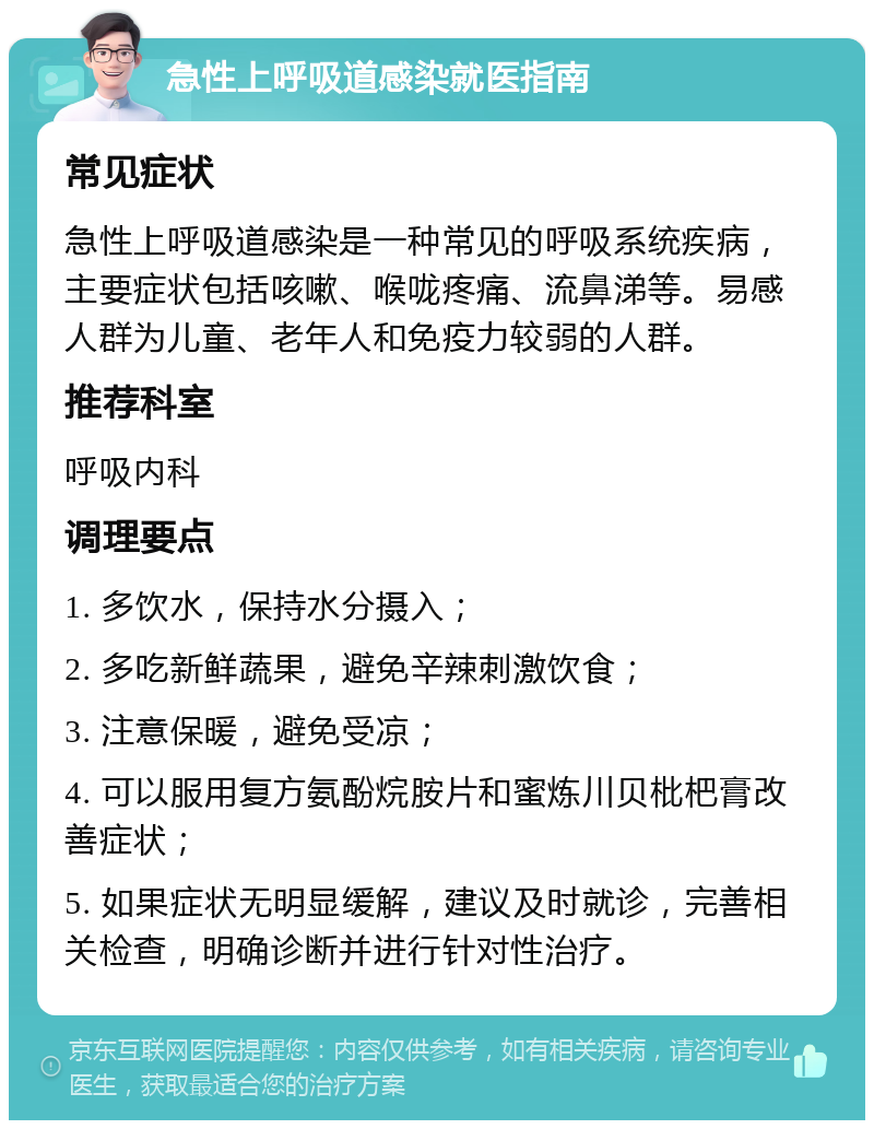 急性上呼吸道感染就医指南 常见症状 急性上呼吸道感染是一种常见的呼吸系统疾病，主要症状包括咳嗽、喉咙疼痛、流鼻涕等。易感人群为儿童、老年人和免疫力较弱的人群。 推荐科室 呼吸内科 调理要点 1. 多饮水，保持水分摄入； 2. 多吃新鲜蔬果，避免辛辣刺激饮食； 3. 注意保暖，避免受凉； 4. 可以服用复方氨酚烷胺片和蜜炼川贝枇杷膏改善症状； 5. 如果症状无明显缓解，建议及时就诊，完善相关检查，明确诊断并进行针对性治疗。