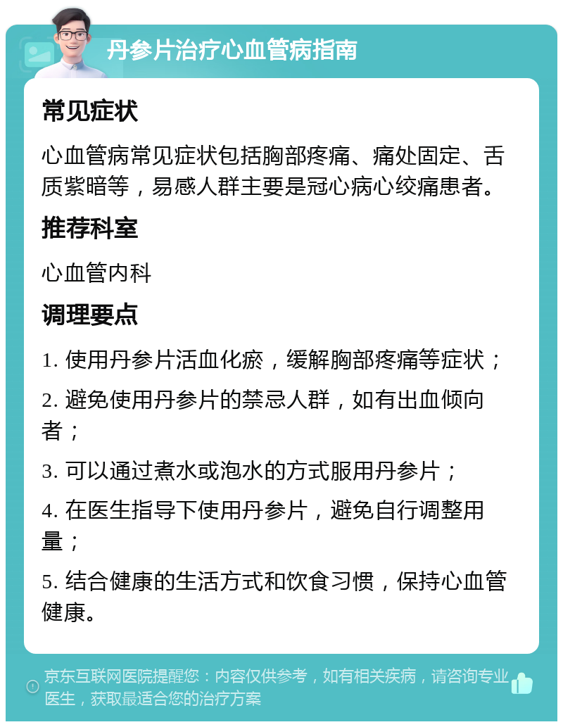 丹参片治疗心血管病指南 常见症状 心血管病常见症状包括胸部疼痛、痛处固定、舌质紫暗等，易感人群主要是冠心病心绞痛患者。 推荐科室 心血管内科 调理要点 1. 使用丹参片活血化瘀，缓解胸部疼痛等症状； 2. 避免使用丹参片的禁忌人群，如有出血倾向者； 3. 可以通过煮水或泡水的方式服用丹参片； 4. 在医生指导下使用丹参片，避免自行调整用量； 5. 结合健康的生活方式和饮食习惯，保持心血管健康。