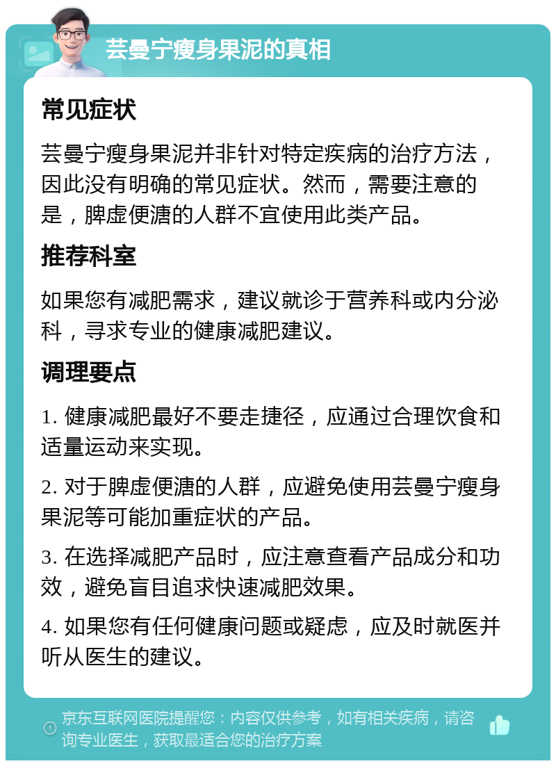 芸曼宁瘦身果泥的真相 常见症状 芸曼宁瘦身果泥并非针对特定疾病的治疗方法，因此没有明确的常见症状。然而，需要注意的是，脾虚便溏的人群不宜使用此类产品。 推荐科室 如果您有减肥需求，建议就诊于营养科或内分泌科，寻求专业的健康减肥建议。 调理要点 1. 健康减肥最好不要走捷径，应通过合理饮食和适量运动来实现。 2. 对于脾虚便溏的人群，应避免使用芸曼宁瘦身果泥等可能加重症状的产品。 3. 在选择减肥产品时，应注意查看产品成分和功效，避免盲目追求快速减肥效果。 4. 如果您有任何健康问题或疑虑，应及时就医并听从医生的建议。