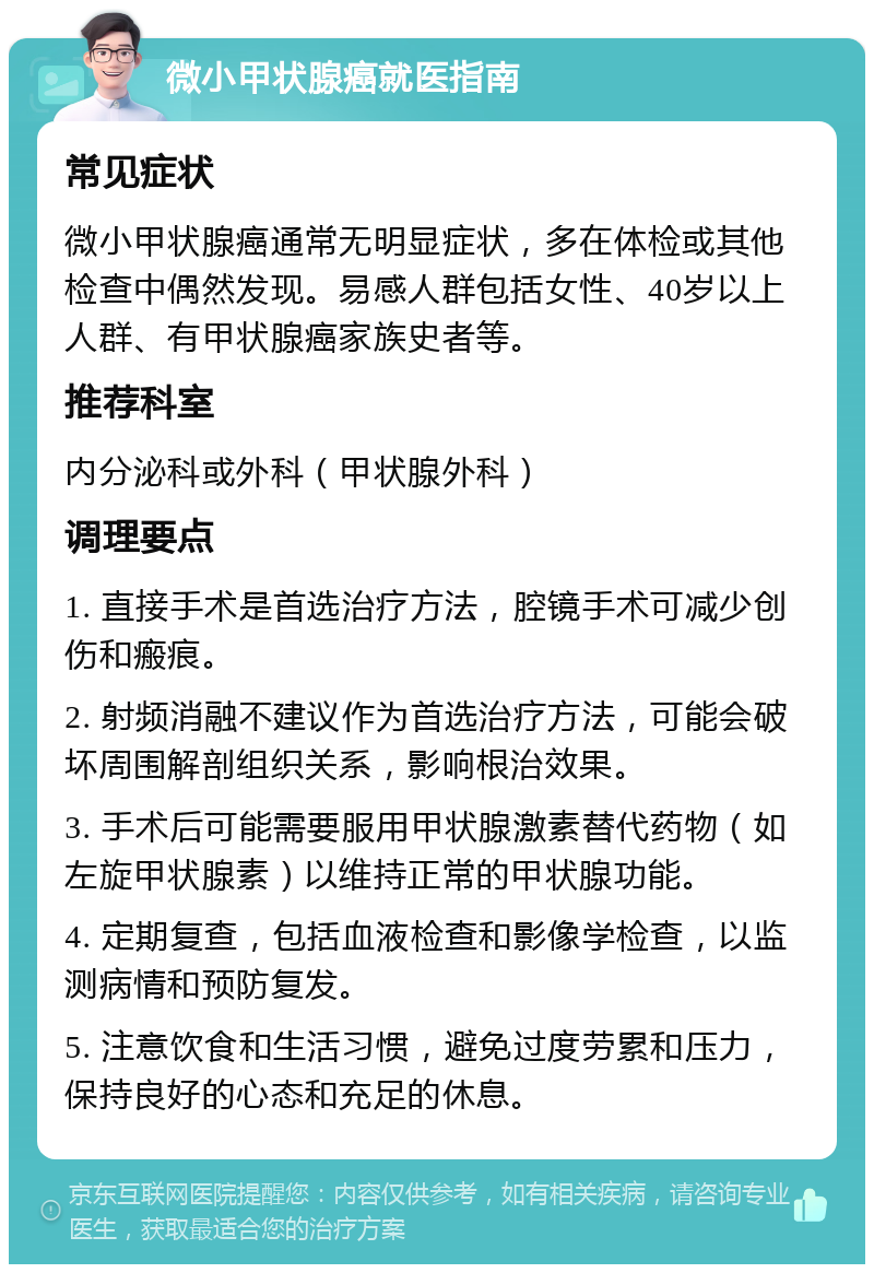 微小甲状腺癌就医指南 常见症状 微小甲状腺癌通常无明显症状，多在体检或其他检查中偶然发现。易感人群包括女性、40岁以上人群、有甲状腺癌家族史者等。 推荐科室 内分泌科或外科（甲状腺外科） 调理要点 1. 直接手术是首选治疗方法，腔镜手术可减少创伤和瘢痕。 2. 射频消融不建议作为首选治疗方法，可能会破坏周围解剖组织关系，影响根治效果。 3. 手术后可能需要服用甲状腺激素替代药物（如左旋甲状腺素）以维持正常的甲状腺功能。 4. 定期复查，包括血液检查和影像学检查，以监测病情和预防复发。 5. 注意饮食和生活习惯，避免过度劳累和压力，保持良好的心态和充足的休息。