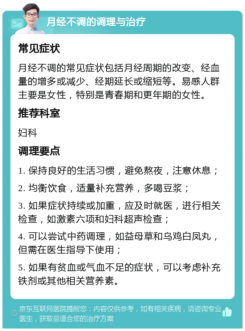 月经不调的调理与治疗 常见症状 月经不调的常见症状包括月经周期的改变、经血量的增多或减少、经期延长或缩短等。易感人群主要是女性，特别是青春期和更年期的女性。 推荐科室 妇科 调理要点 1. 保持良好的生活习惯，避免熬夜，注意休息； 2. 均衡饮食，适量补充营养，多喝豆浆； 3. 如果症状持续或加重，应及时就医，进行相关检查，如激素六项和妇科超声检查； 4. 可以尝试中药调理，如益母草和乌鸡白凤丸，但需在医生指导下使用； 5. 如果有贫血或气血不足的症状，可以考虑补充铁剂或其他相关营养素。