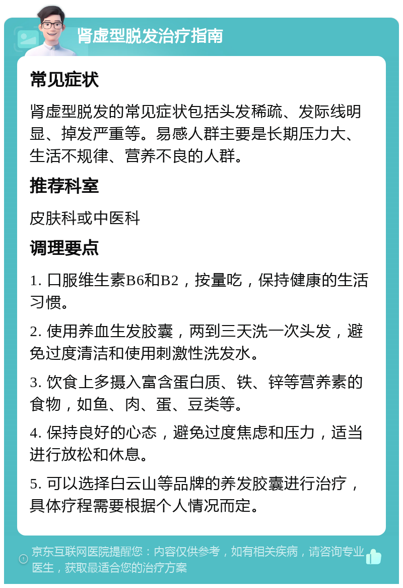 肾虚型脱发治疗指南 常见症状 肾虚型脱发的常见症状包括头发稀疏、发际线明显、掉发严重等。易感人群主要是长期压力大、生活不规律、营养不良的人群。 推荐科室 皮肤科或中医科 调理要点 1. 口服维生素B6和B2，按量吃，保持健康的生活习惯。 2. 使用养血生发胶囊，两到三天洗一次头发，避免过度清洁和使用刺激性洗发水。 3. 饮食上多摄入富含蛋白质、铁、锌等营养素的食物，如鱼、肉、蛋、豆类等。 4. 保持良好的心态，避免过度焦虑和压力，适当进行放松和休息。 5. 可以选择白云山等品牌的养发胶囊进行治疗，具体疗程需要根据个人情况而定。