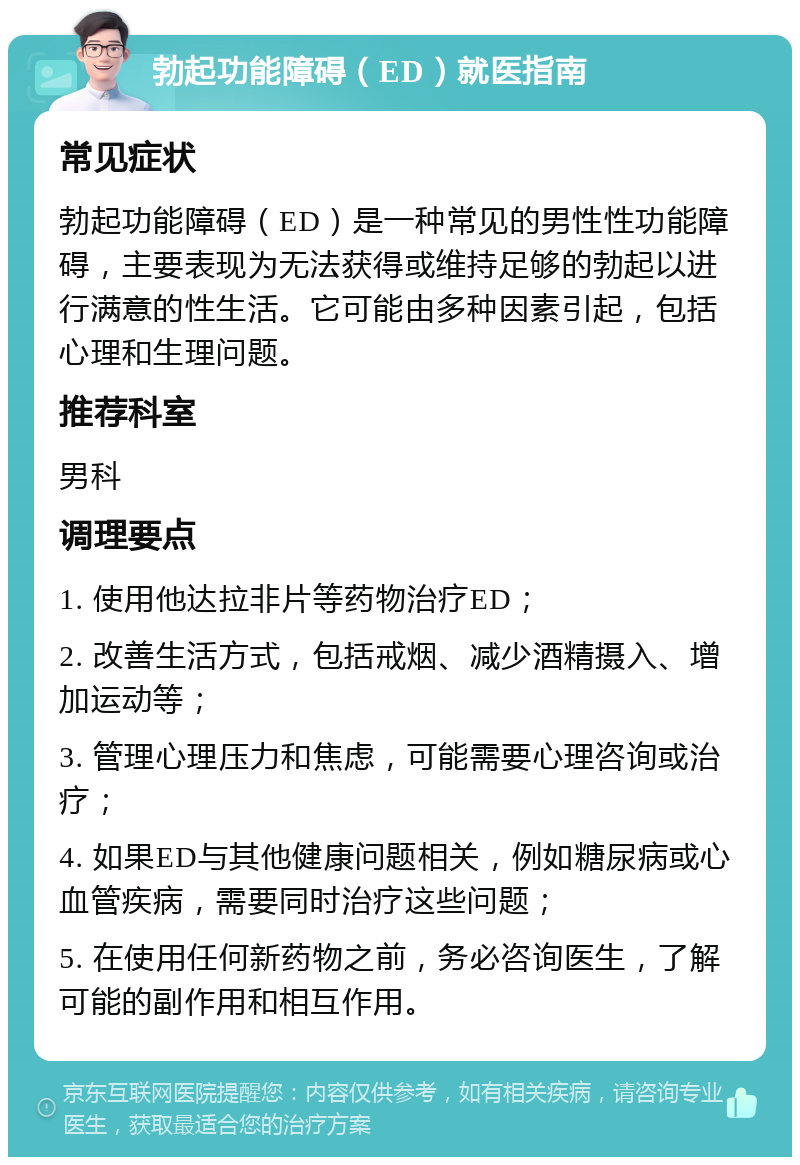 勃起功能障碍（ED）就医指南 常见症状 勃起功能障碍（ED）是一种常见的男性性功能障碍，主要表现为无法获得或维持足够的勃起以进行满意的性生活。它可能由多种因素引起，包括心理和生理问题。 推荐科室 男科 调理要点 1. 使用他达拉非片等药物治疗ED； 2. 改善生活方式，包括戒烟、减少酒精摄入、增加运动等； 3. 管理心理压力和焦虑，可能需要心理咨询或治疗； 4. 如果ED与其他健康问题相关，例如糖尿病或心血管疾病，需要同时治疗这些问题； 5. 在使用任何新药物之前，务必咨询医生，了解可能的副作用和相互作用。