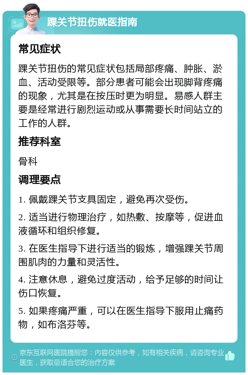 踝关节扭伤就医指南 常见症状 踝关节扭伤的常见症状包括局部疼痛、肿胀、淤血、活动受限等。部分患者可能会出现脚背疼痛的现象，尤其是在按压时更为明显。易感人群主要是经常进行剧烈运动或从事需要长时间站立的工作的人群。 推荐科室 骨科 调理要点 1. 佩戴踝关节支具固定，避免再次受伤。 2. 适当进行物理治疗，如热敷、按摩等，促进血液循环和组织修复。 3. 在医生指导下进行适当的锻炼，增强踝关节周围肌肉的力量和灵活性。 4. 注意休息，避免过度活动，给予足够的时间让伤口恢复。 5. 如果疼痛严重，可以在医生指导下服用止痛药物，如布洛芬等。