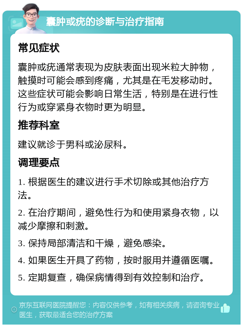 囊肿或疣的诊断与治疗指南 常见症状 囊肿或疣通常表现为皮肤表面出现米粒大肿物，触摸时可能会感到疼痛，尤其是在毛发移动时。这些症状可能会影响日常生活，特别是在进行性行为或穿紧身衣物时更为明显。 推荐科室 建议就诊于男科或泌尿科。 调理要点 1. 根据医生的建议进行手术切除或其他治疗方法。 2. 在治疗期间，避免性行为和使用紧身衣物，以减少摩擦和刺激。 3. 保持局部清洁和干燥，避免感染。 4. 如果医生开具了药物，按时服用并遵循医嘱。 5. 定期复查，确保病情得到有效控制和治疗。