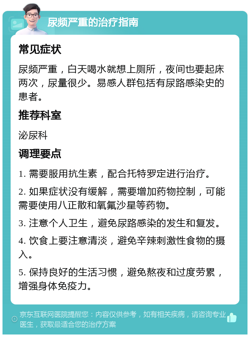 尿频严重的治疗指南 常见症状 尿频严重，白天喝水就想上厕所，夜间也要起床两次，尿量很少。易感人群包括有尿路感染史的患者。 推荐科室 泌尿科 调理要点 1. 需要服用抗生素，配合托特罗定进行治疗。 2. 如果症状没有缓解，需要增加药物控制，可能需要使用八正散和氧氟沙星等药物。 3. 注意个人卫生，避免尿路感染的发生和复发。 4. 饮食上要注意清淡，避免辛辣刺激性食物的摄入。 5. 保持良好的生活习惯，避免熬夜和过度劳累，增强身体免疫力。