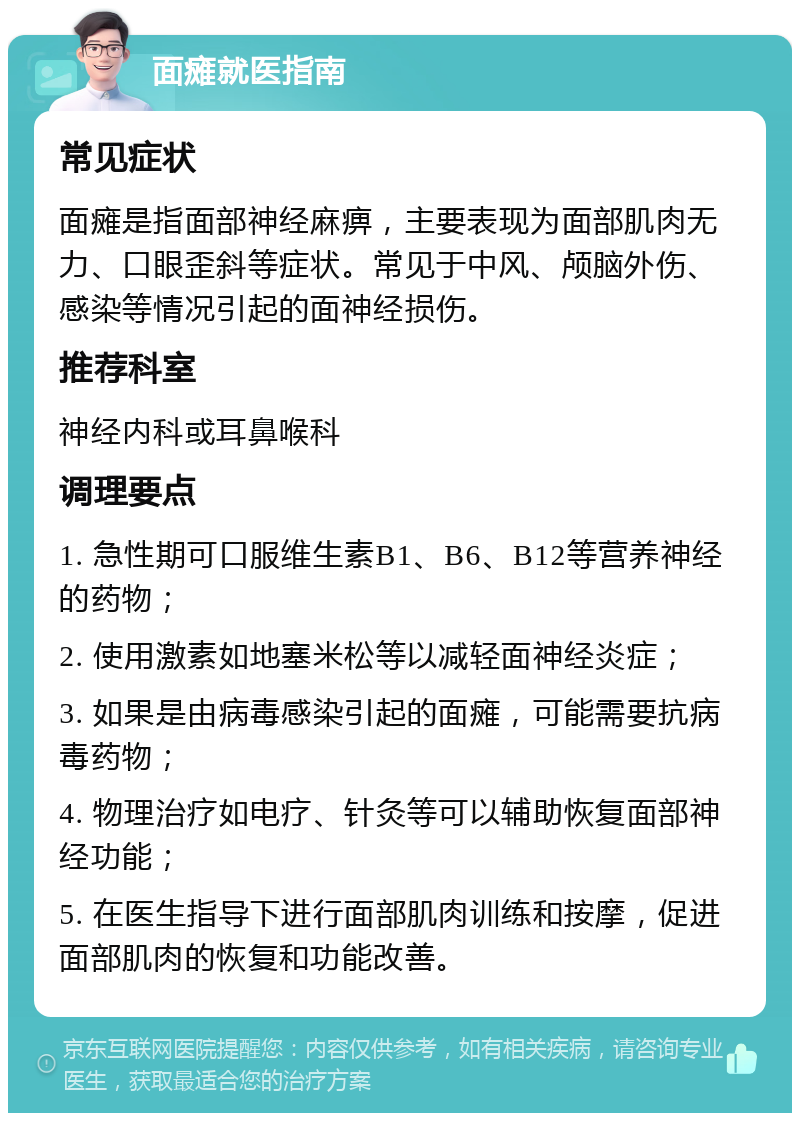 面瘫就医指南 常见症状 面瘫是指面部神经麻痹，主要表现为面部肌肉无力、口眼歪斜等症状。常见于中风、颅脑外伤、感染等情况引起的面神经损伤。 推荐科室 神经内科或耳鼻喉科 调理要点 1. 急性期可口服维生素B1、B6、B12等营养神经的药物； 2. 使用激素如地塞米松等以减轻面神经炎症； 3. 如果是由病毒感染引起的面瘫，可能需要抗病毒药物； 4. 物理治疗如电疗、针灸等可以辅助恢复面部神经功能； 5. 在医生指导下进行面部肌肉训练和按摩，促进面部肌肉的恢复和功能改善。