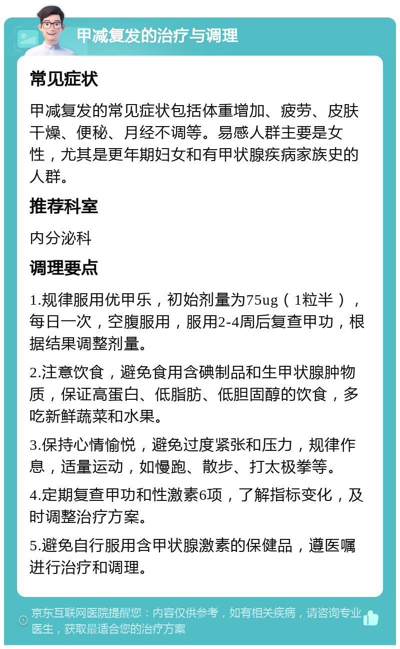 甲减复发的治疗与调理 常见症状 甲减复发的常见症状包括体重增加、疲劳、皮肤干燥、便秘、月经不调等。易感人群主要是女性，尤其是更年期妇女和有甲状腺疾病家族史的人群。 推荐科室 内分泌科 调理要点 1.规律服用优甲乐，初始剂量为75ug（1粒半），每日一次，空腹服用，服用2-4周后复查甲功，根据结果调整剂量。 2.注意饮食，避免食用含碘制品和生甲状腺肿物质，保证高蛋白、低脂肪、低胆固醇的饮食，多吃新鲜蔬菜和水果。 3.保持心情愉悦，避免过度紧张和压力，规律作息，适量运动，如慢跑、散步、打太极拳等。 4.定期复查甲功和性激素6项，了解指标变化，及时调整治疗方案。 5.避免自行服用含甲状腺激素的保健品，遵医嘱进行治疗和调理。