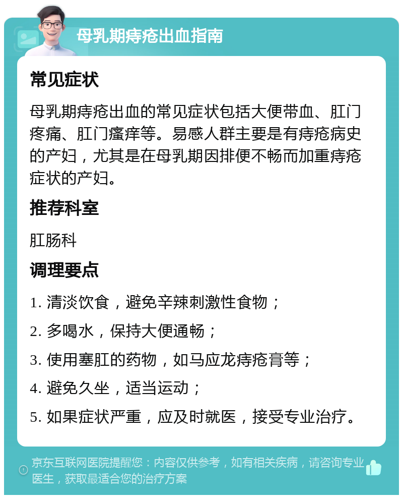 母乳期痔疮出血指南 常见症状 母乳期痔疮出血的常见症状包括大便带血、肛门疼痛、肛门瘙痒等。易感人群主要是有痔疮病史的产妇，尤其是在母乳期因排便不畅而加重痔疮症状的产妇。 推荐科室 肛肠科 调理要点 1. 清淡饮食，避免辛辣刺激性食物； 2. 多喝水，保持大便通畅； 3. 使用塞肛的药物，如马应龙痔疮膏等； 4. 避免久坐，适当运动； 5. 如果症状严重，应及时就医，接受专业治疗。