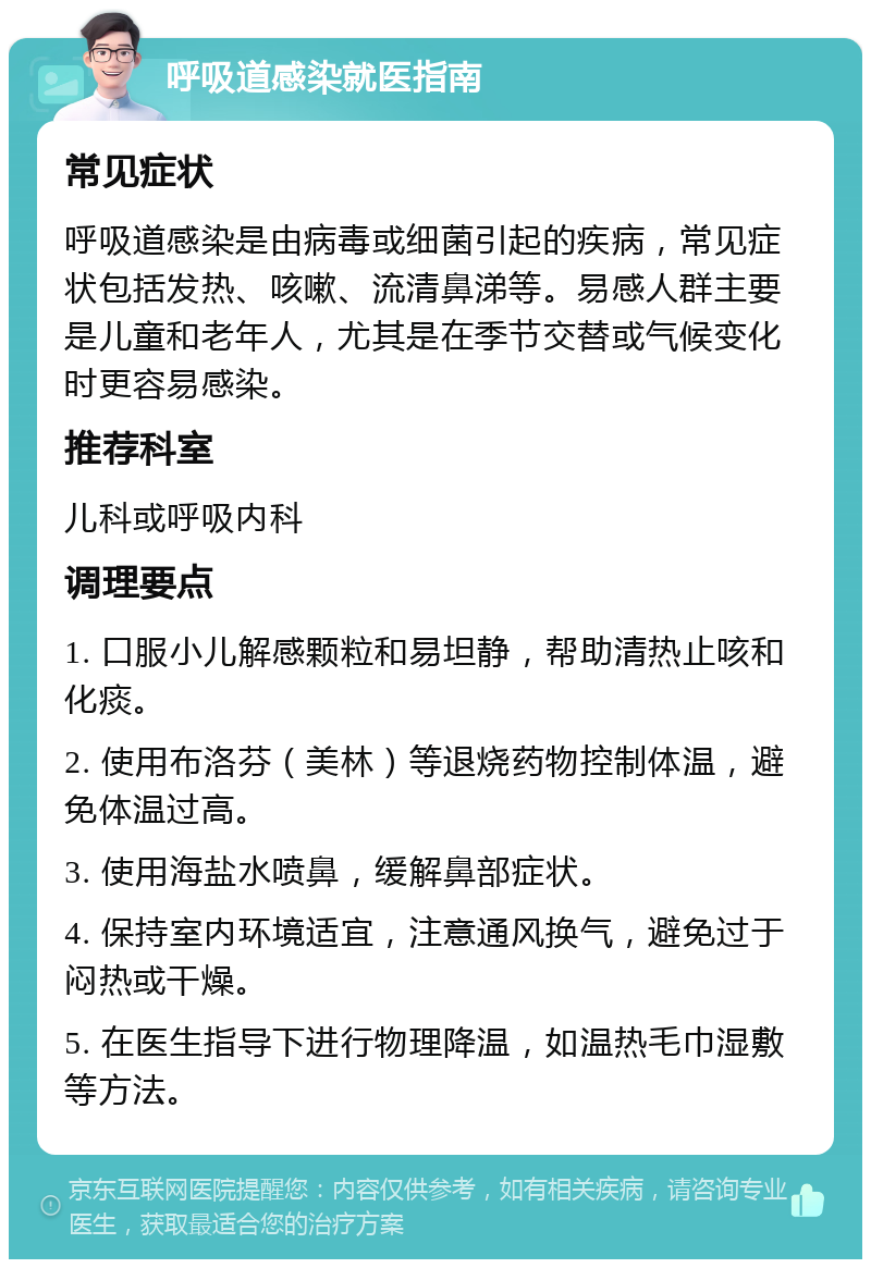 呼吸道感染就医指南 常见症状 呼吸道感染是由病毒或细菌引起的疾病，常见症状包括发热、咳嗽、流清鼻涕等。易感人群主要是儿童和老年人，尤其是在季节交替或气候变化时更容易感染。 推荐科室 儿科或呼吸内科 调理要点 1. 口服小儿解感颗粒和易坦静，帮助清热止咳和化痰。 2. 使用布洛芬（美林）等退烧药物控制体温，避免体温过高。 3. 使用海盐水喷鼻，缓解鼻部症状。 4. 保持室内环境适宜，注意通风换气，避免过于闷热或干燥。 5. 在医生指导下进行物理降温，如温热毛巾湿敷等方法。