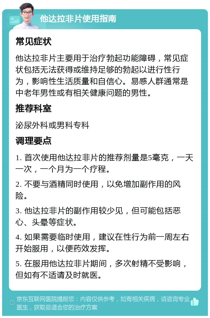 他达拉非片使用指南 常见症状 他达拉非片主要用于治疗勃起功能障碍，常见症状包括无法获得或维持足够的勃起以进行性行为，影响性生活质量和自信心。易感人群通常是中老年男性或有相关健康问题的男性。 推荐科室 泌尿外科或男科专科 调理要点 1. 首次使用他达拉非片的推荐剂量是5毫克，一天一次，一个月为一个疗程。 2. 不要与酒精同时使用，以免增加副作用的风险。 3. 他达拉非片的副作用较少见，但可能包括恶心、头晕等症状。 4. 如果需要临时使用，建议在性行为前一周左右开始服用，以便药效发挥。 5. 在服用他达拉非片期间，多次射精不受影响，但如有不适请及时就医。